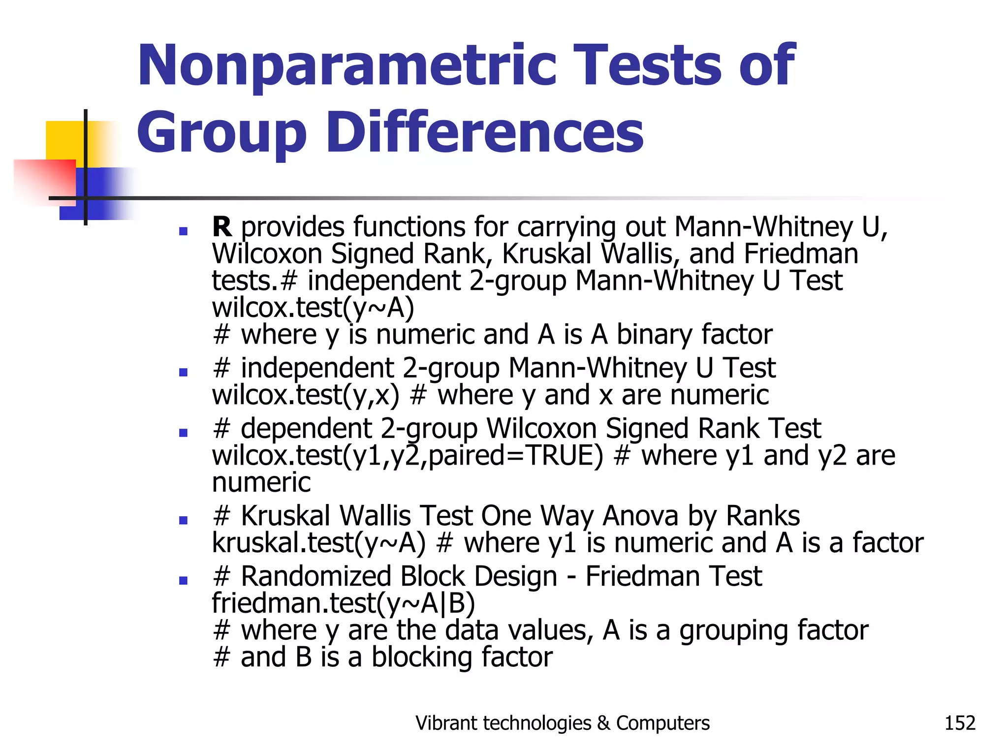 Vibrant technologies & Computers 152
Nonparametric Tests of
Group Differences
 R provides functions for carrying out Mann-Whitney U,
Wilcoxon Signed Rank, Kruskal Wallis, and Friedman
tests.# independent 2-group Mann-Whitney U Test
wilcox.test(y~A)
# where y is numeric and A is A binary factor
 # independent 2-group Mann-Whitney U Test
wilcox.test(y,x) # where y and x are numeric
 # dependent 2-group Wilcoxon Signed Rank Test
wilcox.test(y1,y2,paired=TRUE) # where y1 and y2 are
numeric
 # Kruskal Wallis Test One Way Anova by Ranks
kruskal.test(y~A) # where y1 is numeric and A is a factor
 # Randomized Block Design - Friedman Test
friedman.test(y~A|B)
# where y are the data values, A is a grouping factor
# and B is a blocking factor
 