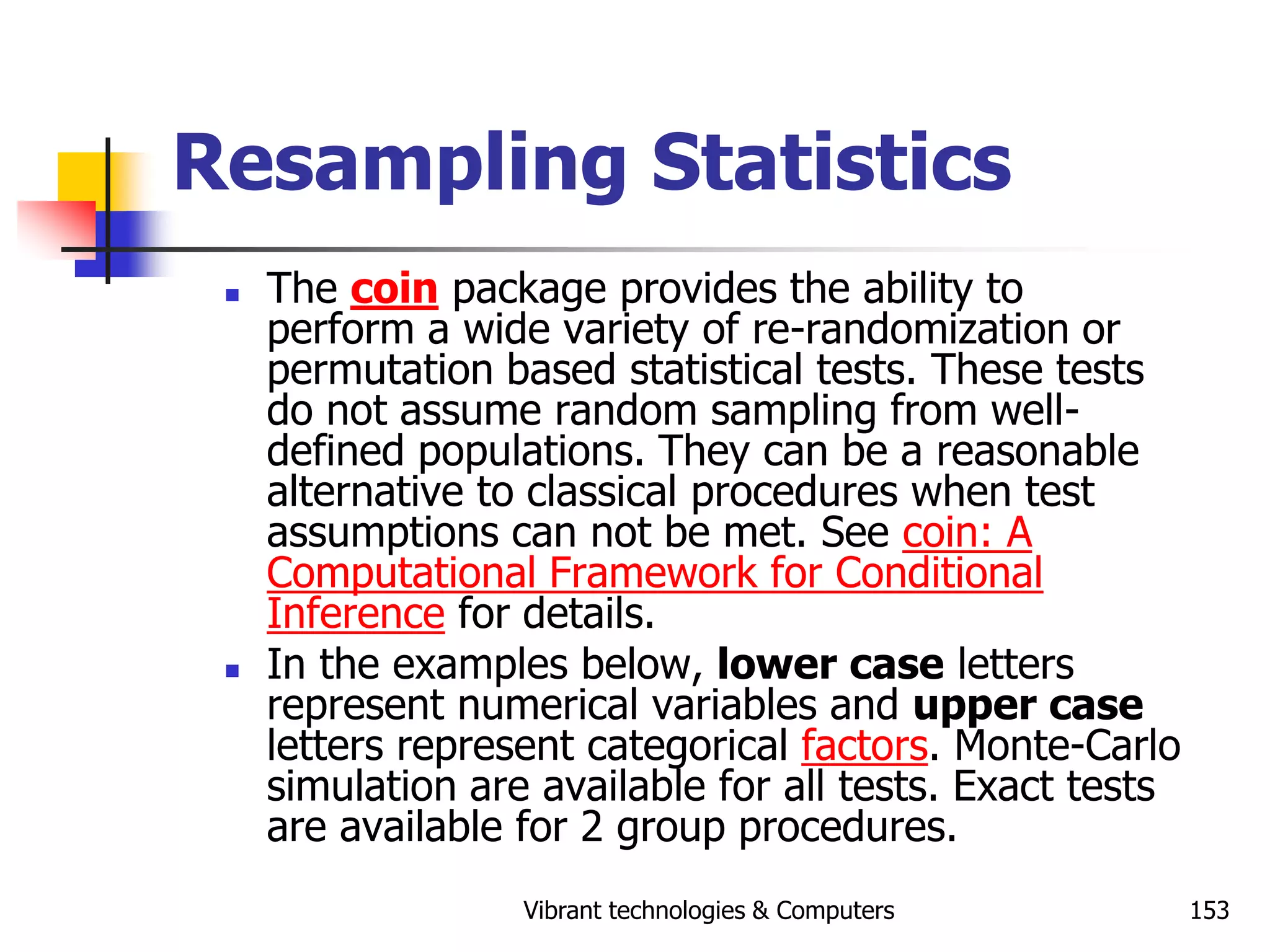 Vibrant technologies & Computers 153
Resampling Statistics
 The coin package provides the ability to
perform a wide variety of re-randomization or
permutation based statistical tests. These tests
do not assume random sampling from well-
defined populations. They can be a reasonable
alternative to classical procedures when test
assumptions can not be met. See coin: A
Computational Framework for Conditional
Inference for details.
 In the examples below, lower case letters
represent numerical variables and upper case
letters represent categorical factors. Monte-Carlo
simulation are available for all tests. Exact tests
are available for 2 group procedures.
 