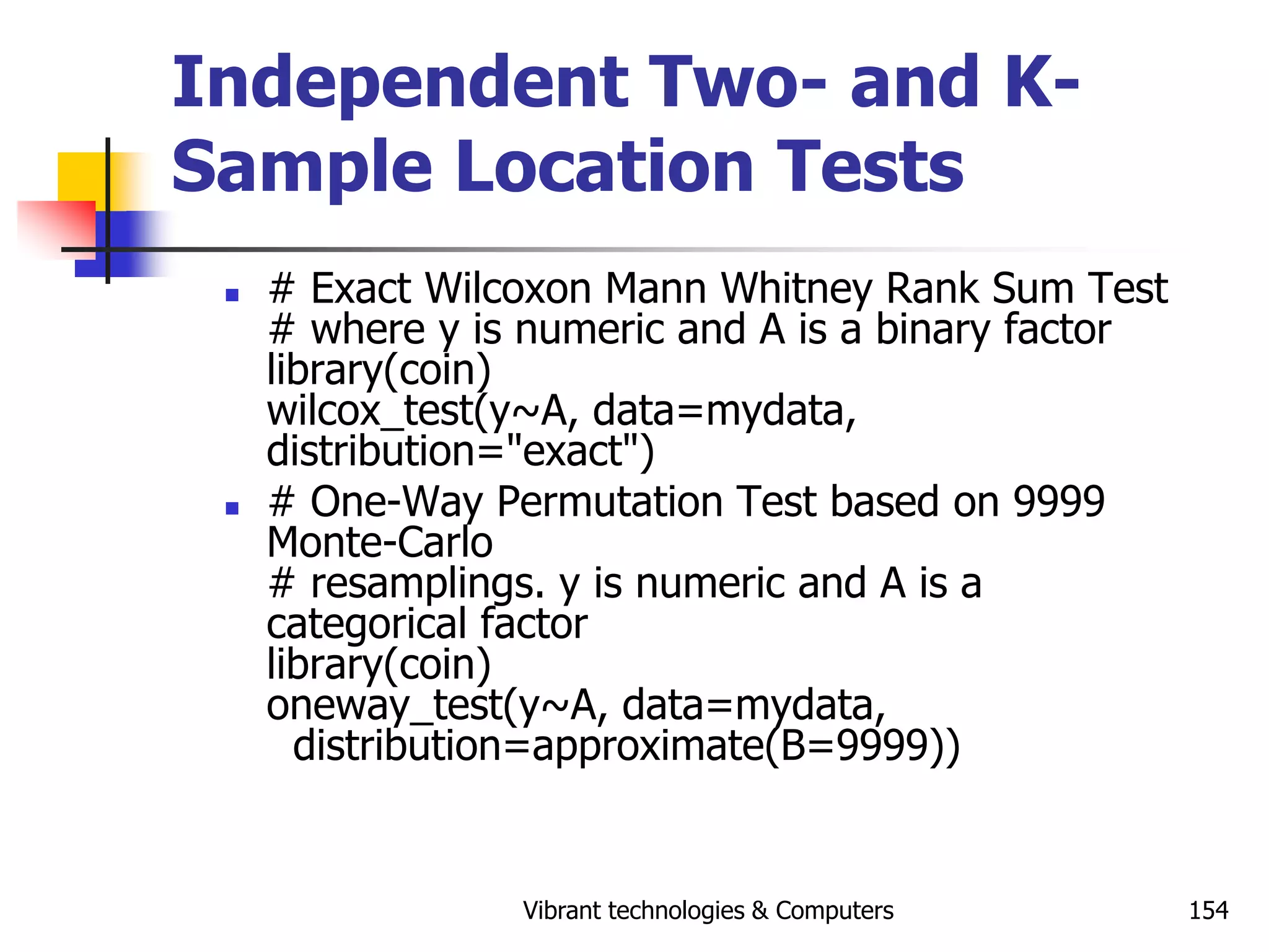 Vibrant technologies & Computers 154
Independent Two- and K-
Sample Location Tests
 # Exact Wilcoxon Mann Whitney Rank Sum Test
# where y is numeric and A is a binary factor
library(coin)
wilcox_test(y~A, data=mydata,
distribution="exact")
 # One-Way Permutation Test based on 9999
Monte-Carlo
# resamplings. y is numeric and A is a
categorical factor
library(coin)
oneway_test(y~A, data=mydata,
distribution=approximate(B=9999))
 