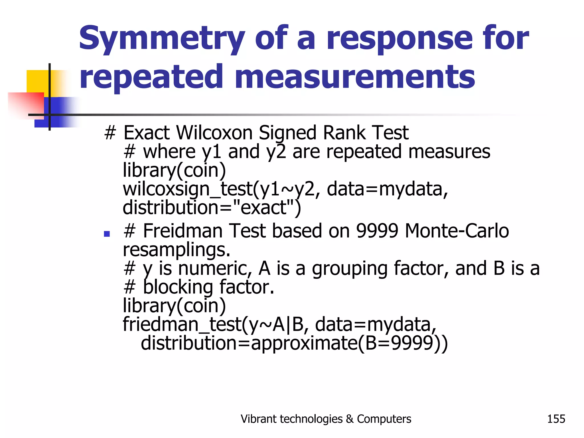 Vibrant technologies & Computers 155
Symmetry of a response for
repeated measurements
# Exact Wilcoxon Signed Rank Test
# where y1 and y2 are repeated measures
library(coin)
wilcoxsign_test(y1~y2, data=mydata,
distribution="exact")
 # Freidman Test based on 9999 Monte-Carlo
resamplings.
# y is numeric, A is a grouping factor, and B is a
# blocking factor.
library(coin)
friedman_test(y~A|B, data=mydata,
distribution=approximate(B=9999))
 