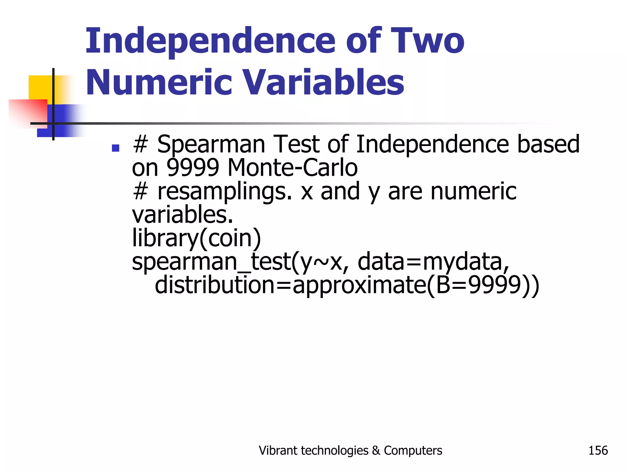 Vibrant technologies & Computers 156
Independence of Two
Numeric Variables
 # Spearman Test of Independence based
on 9999 Monte-Carlo
# resamplings. x and y are numeric
variables.
library(coin)
spearman_test(y~x, data=mydata,
distribution=approximate(B=9999))
 