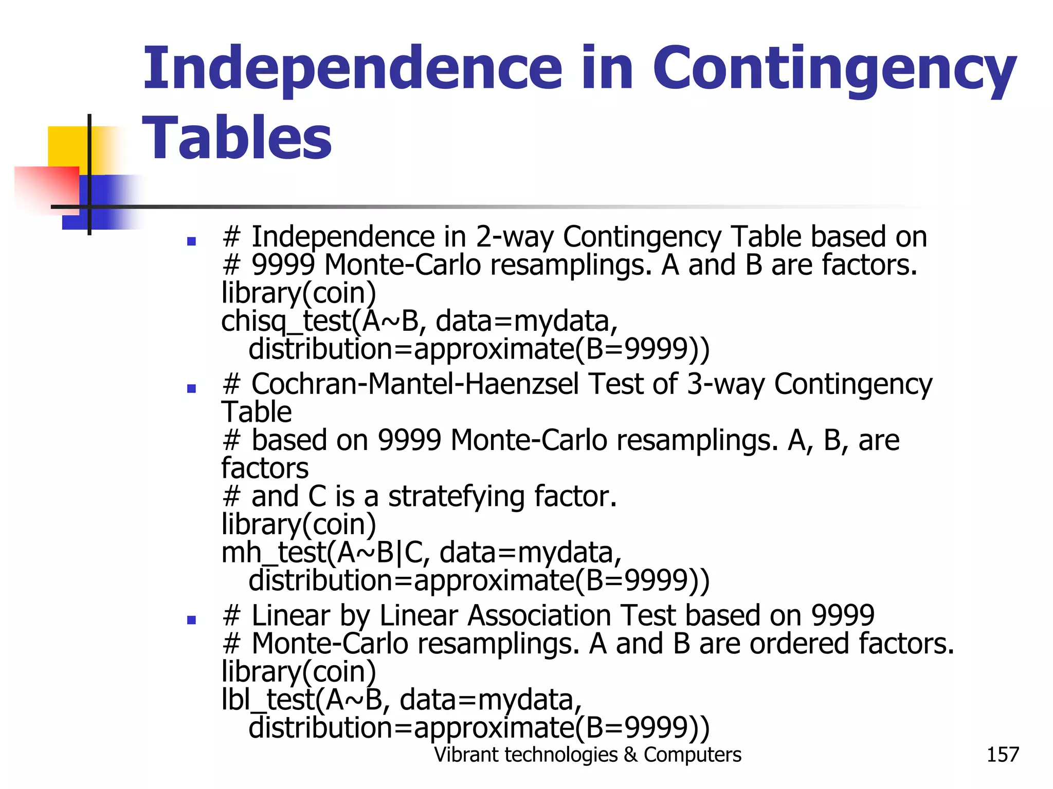 Vibrant technologies & Computers 157
Independence in Contingency
Tables
 # Independence in 2-way Contingency Table based on
# 9999 Monte-Carlo resamplings. A and B are factors.
library(coin)
chisq_test(A~B, data=mydata,
distribution=approximate(B=9999))
 # Cochran-Mantel-Haenzsel Test of 3-way Contingency
Table
# based on 9999 Monte-Carlo resamplings. A, B, are
factors
# and C is a stratefying factor.
library(coin)
mh_test(A~B|C, data=mydata,
distribution=approximate(B=9999))
 # Linear by Linear Association Test based on 9999
# Monte-Carlo resamplings. A and B are ordered factors.
library(coin)
lbl_test(A~B, data=mydata,
distribution=approximate(B=9999))
 