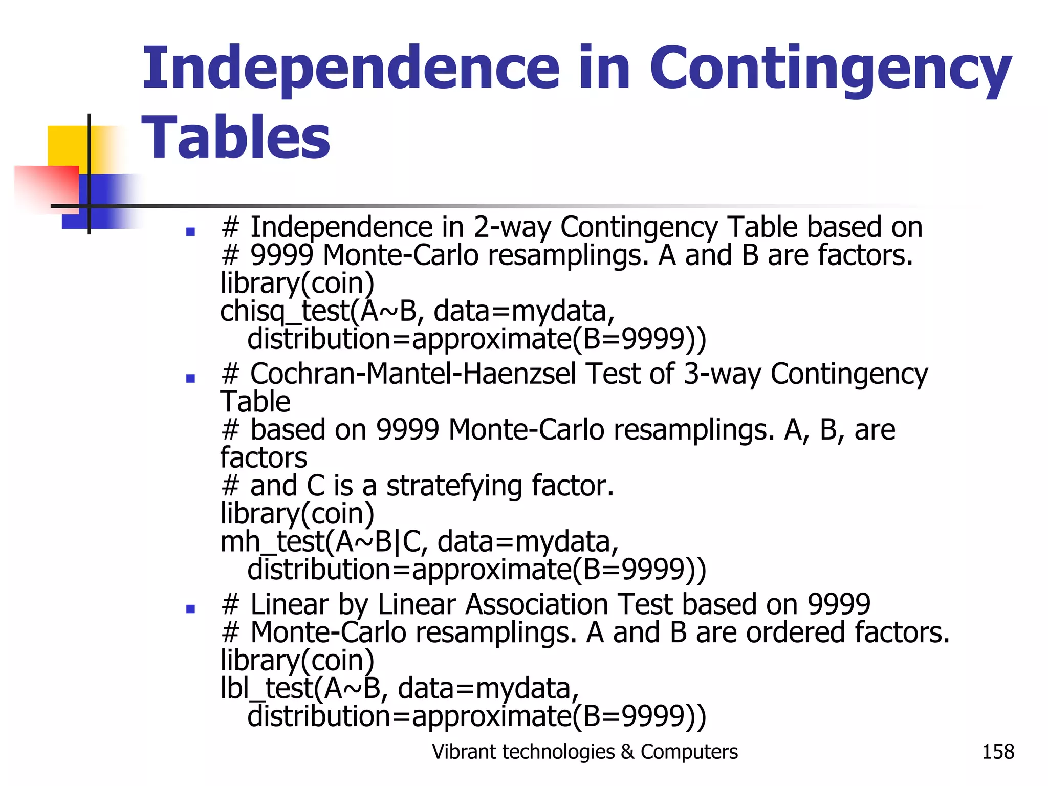Vibrant technologies & Computers 158
Independence in Contingency
Tables
 # Independence in 2-way Contingency Table based on
# 9999 Monte-Carlo resamplings. A and B are factors.
library(coin)
chisq_test(A~B, data=mydata,
distribution=approximate(B=9999))
 # Cochran-Mantel-Haenzsel Test of 3-way Contingency
Table
# based on 9999 Monte-Carlo resamplings. A, B, are
factors
# and C is a stratefying factor.
library(coin)
mh_test(A~B|C, data=mydata,
distribution=approximate(B=9999))
 # Linear by Linear Association Test based on 9999
# Monte-Carlo resamplings. A and B are ordered factors.
library(coin)
lbl_test(A~B, data=mydata,
distribution=approximate(B=9999))
 