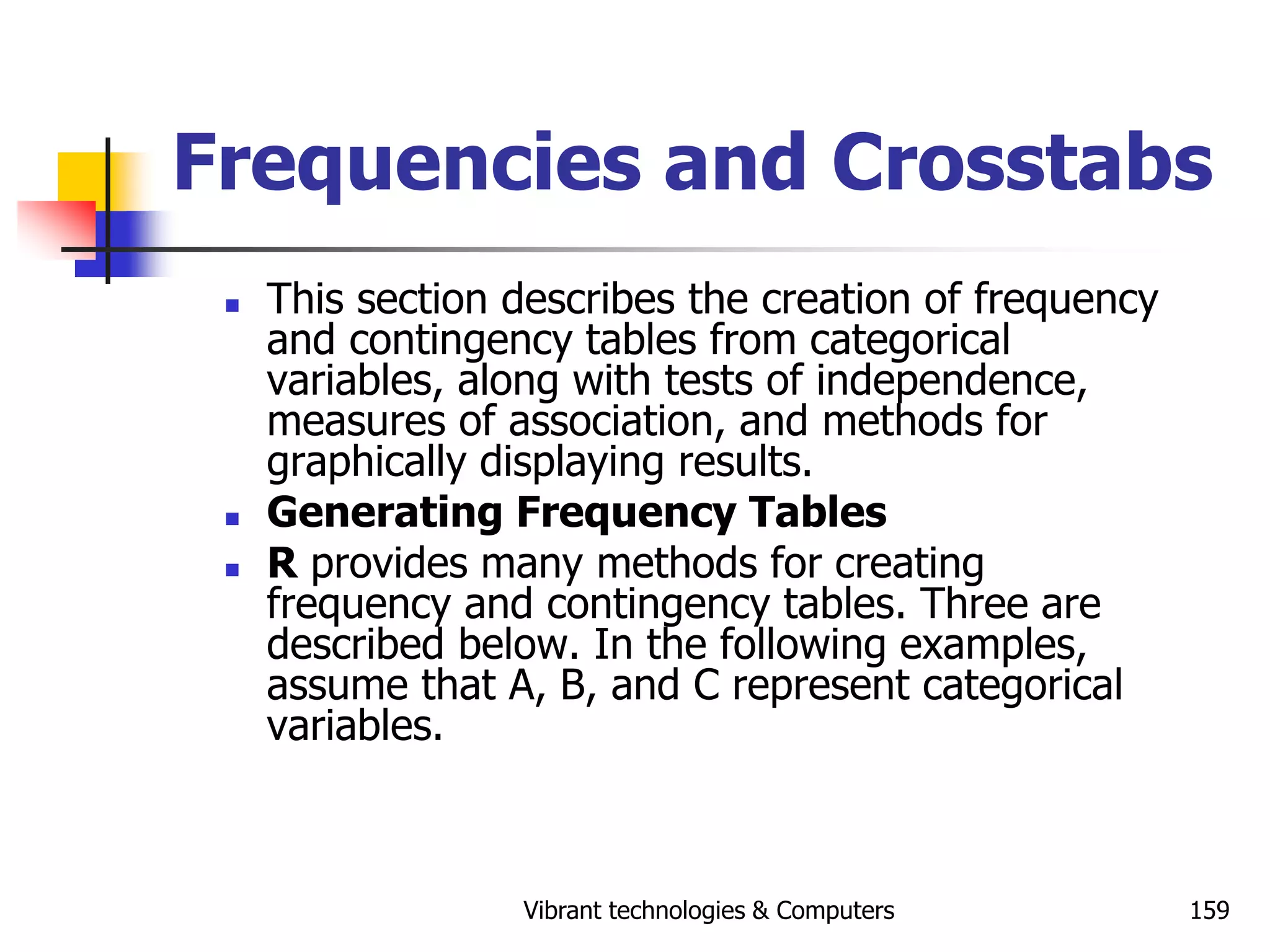 Vibrant technologies & Computers 159
Frequencies and Crosstabs
 This section describes the creation of frequency
and contingency tables from categorical
variables, along with tests of independence,
measures of association, and methods for
graphically displaying results.
 Generating Frequency Tables
 R provides many methods for creating
frequency and contingency tables. Three are
described below. In the following examples,
assume that A, B, and C represent categorical
variables.
 