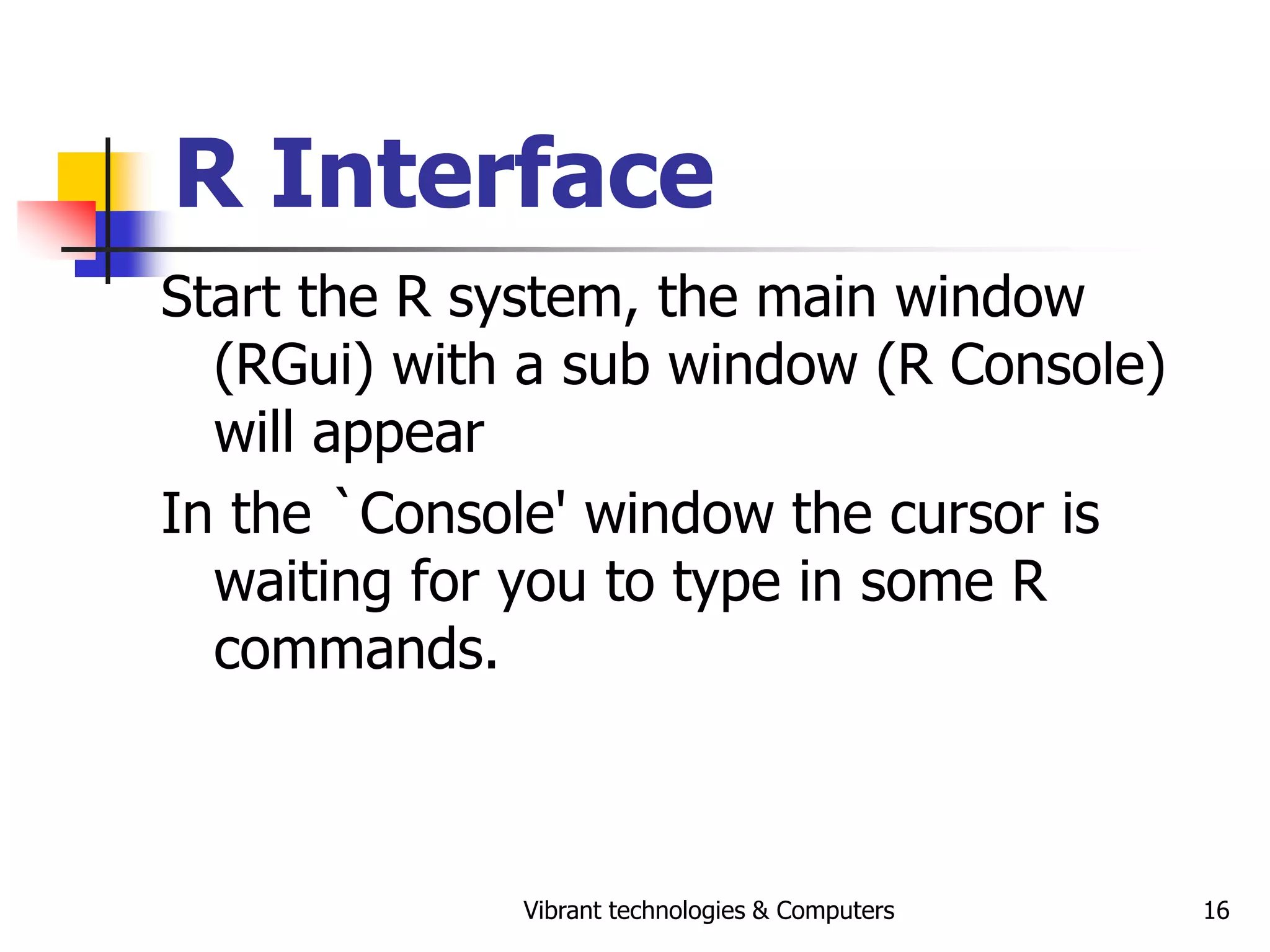 Vibrant technologies & Computers 16
R Interface
Start the R system, the main window
(RGui) with a sub window (R Console)
will appear
In the `Console' window the cursor is
waiting for you to type in some R
commands.
 