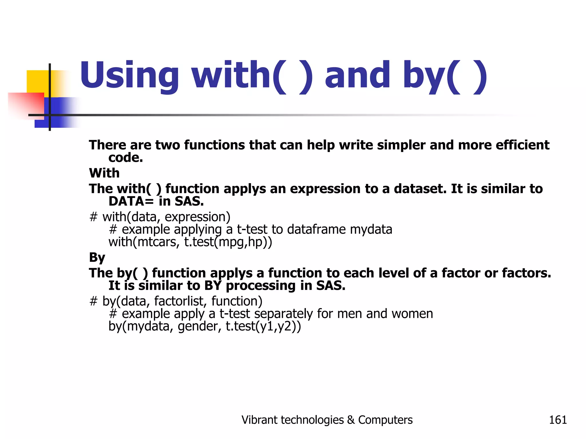 Vibrant technologies & Computers 161
Using with( ) and by( )
There are two functions that can help write simpler and more efficient
code.
With
The with( ) function applys an expression to a dataset. It is similar to
DATA= in SAS.
# with(data, expression)
# example applying a t-test to dataframe mydata
with(mtcars, t.test(mpg,hp))
By
The by( ) function applys a function to each level of a factor or factors.
It is similar to BY processing in SAS.
# by(data, factorlist, function)
# example apply a t-test separately for men and women
by(mydata, gender, t.test(y1,y2))
 