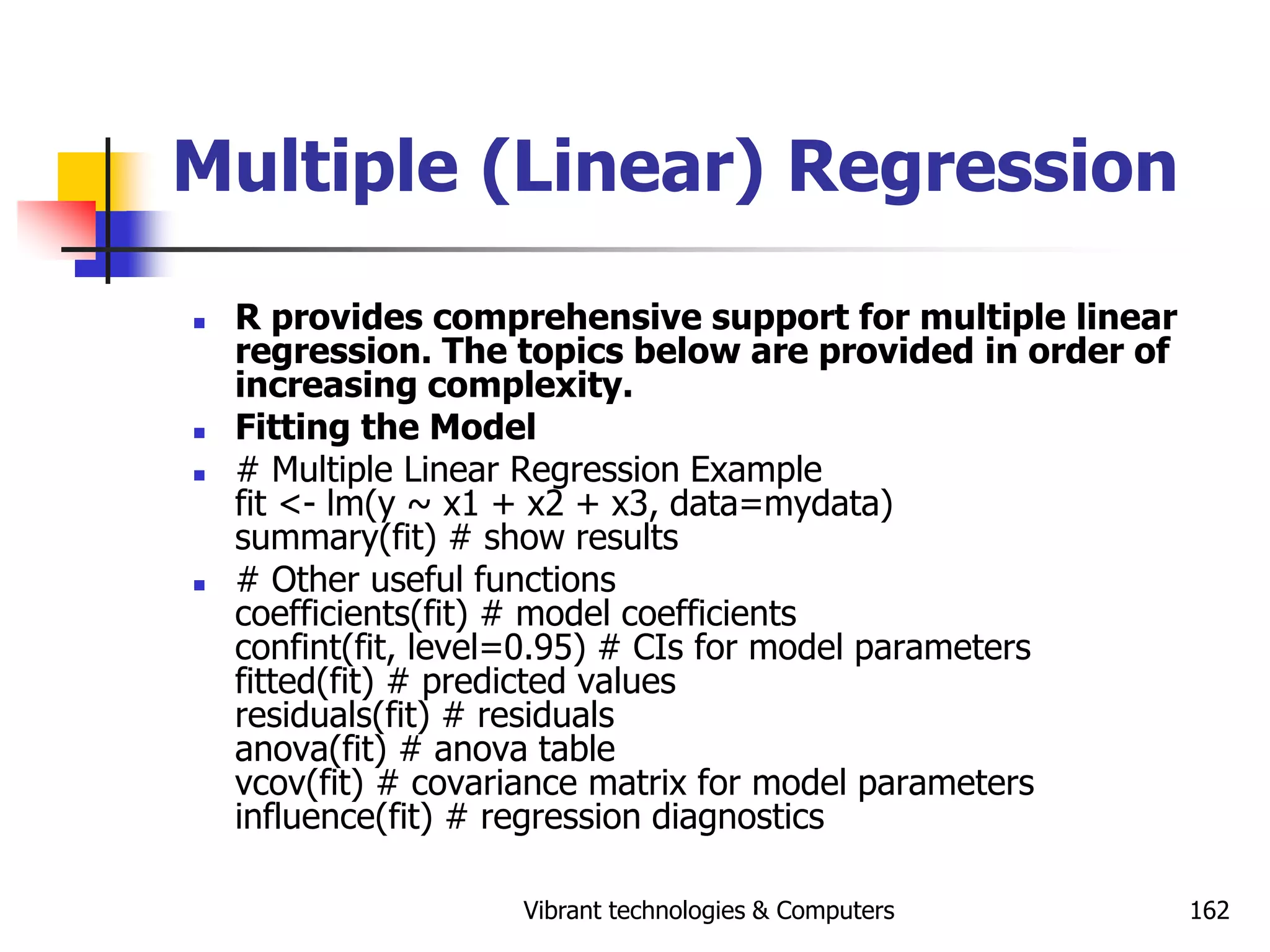 Vibrant technologies & Computers 162
Multiple (Linear) Regression
 R provides comprehensive support for multiple linear
regression. The topics below are provided in order of
increasing complexity.
 Fitting the Model
 # Multiple Linear Regression Example
fit <- lm(y ~ x1 + x2 + x3, data=mydata)
summary(fit) # show results
 # Other useful functions
coefficients(fit) # model coefficients
confint(fit, level=0.95) # CIs for model parameters
fitted(fit) # predicted values
residuals(fit) # residuals
anova(fit) # anova table
vcov(fit) # covariance matrix for model parameters
influence(fit) # regression diagnostics
 