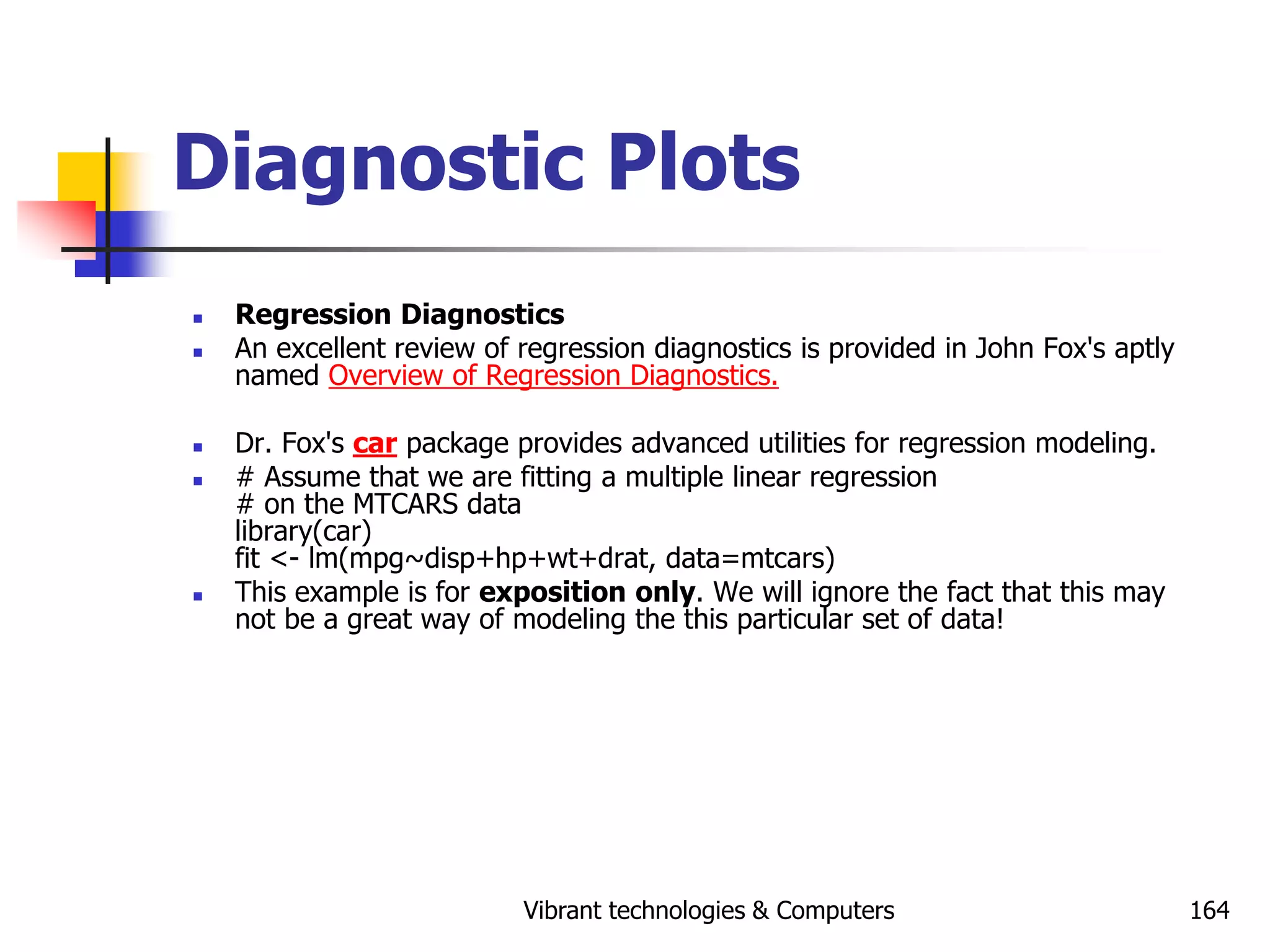 Vibrant technologies & Computers 164
Diagnostic Plots
 Regression Diagnostics
 An excellent review of regression diagnostics is provided in John Fox's aptly
named Overview of Regression Diagnostics.
 Dr. Fox's car package provides advanced utilities for regression modeling.
 # Assume that we are fitting a multiple linear regression
# on the MTCARS data
library(car)
fit <- lm(mpg~disp+hp+wt+drat, data=mtcars)
 This example is for exposition only. We will ignore the fact that this may
not be a great way of modeling the this particular set of data!
 