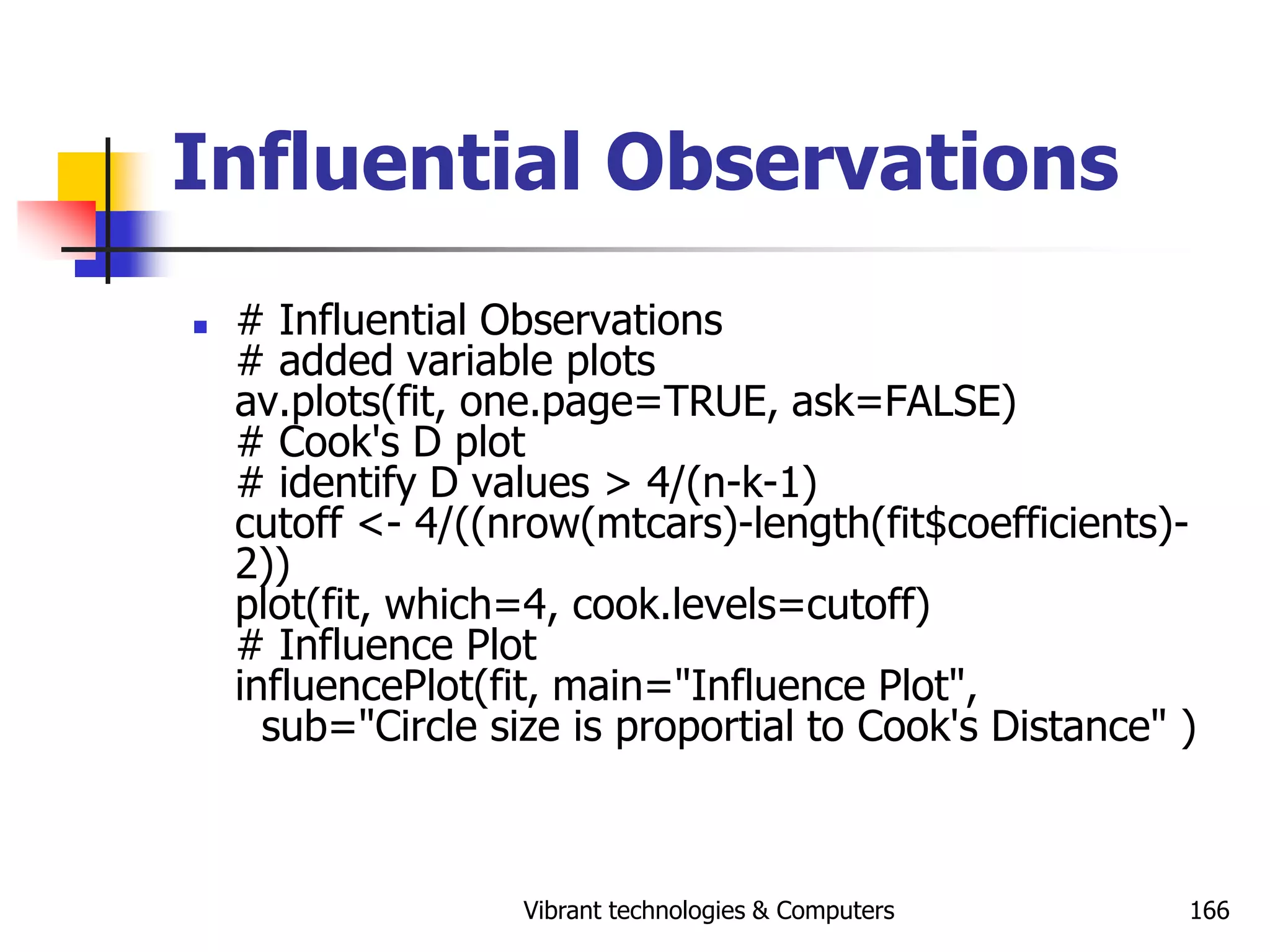 Vibrant technologies & Computers 166
Influential Observations
 # Influential Observations
# added variable plots
av.plots(fit, one.page=TRUE, ask=FALSE)
# Cook's D plot
# identify D values > 4/(n-k-1)
cutoff <- 4/((nrow(mtcars)-length(fit$coefficients)-
2))
plot(fit, which=4, cook.levels=cutoff)
# Influence Plot
influencePlot(fit, main="Influence Plot",
sub="Circle size is proportial to Cook's Distance" )
 