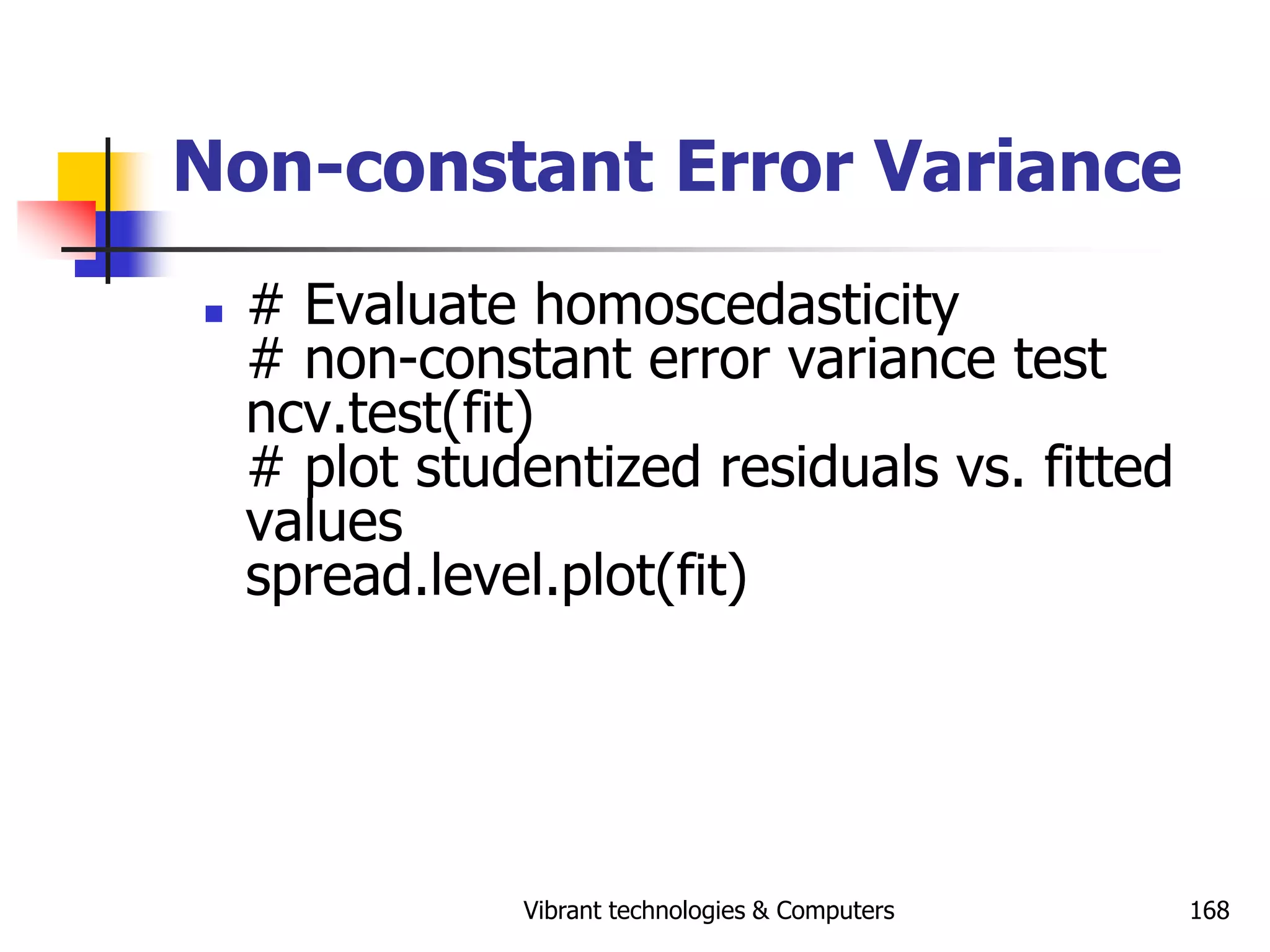 Vibrant technologies & Computers 168
Non-constant Error Variance
 # Evaluate homoscedasticity
# non-constant error variance test
ncv.test(fit)
# plot studentized residuals vs. fitted
values
spread.level.plot(fit)
 