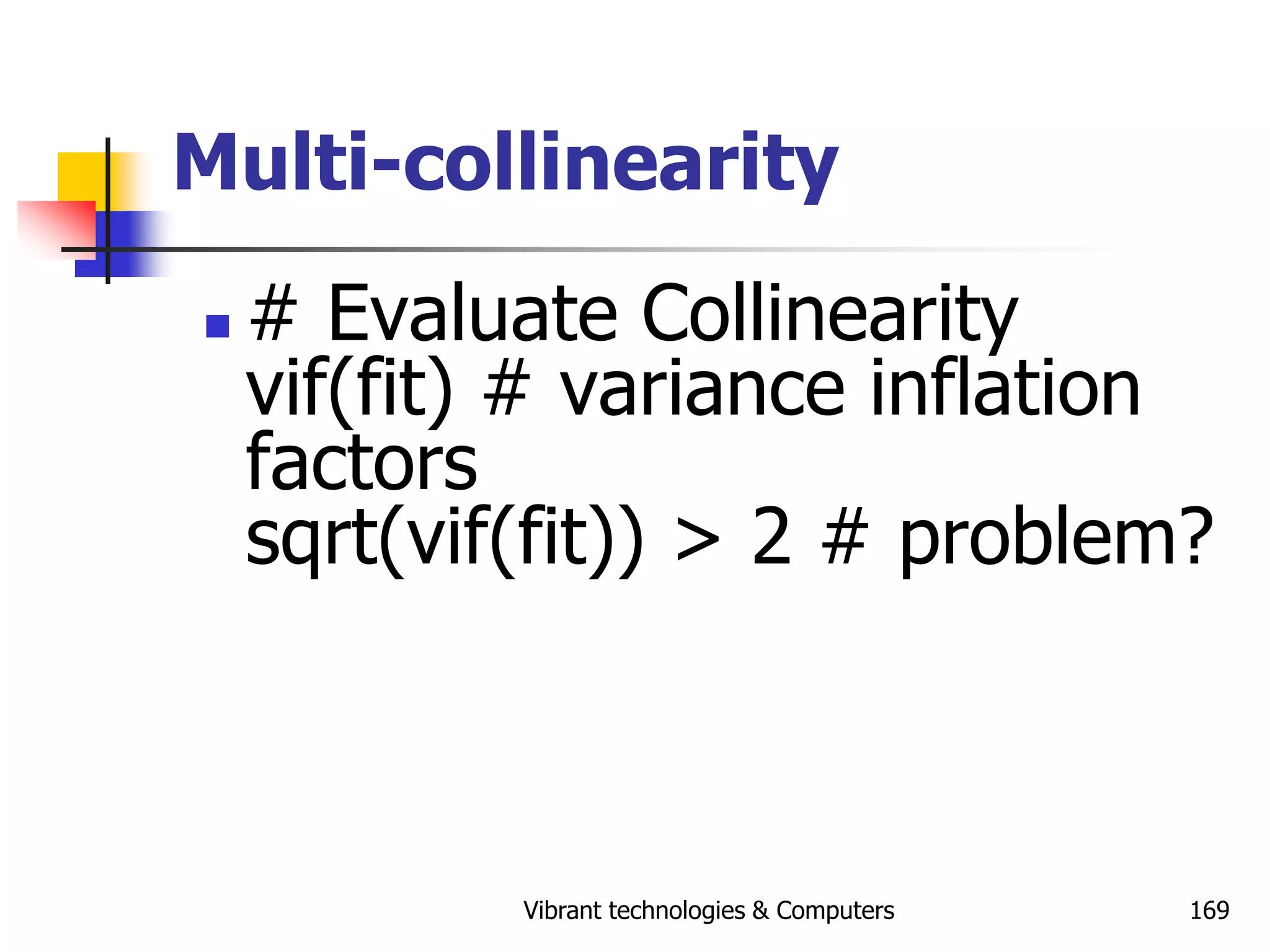 Vibrant technologies & Computers 169
Multi-collinearity
 # Evaluate Collinearity
vif(fit) # variance inflation
factors
sqrt(vif(fit)) > 2 # problem?
 
