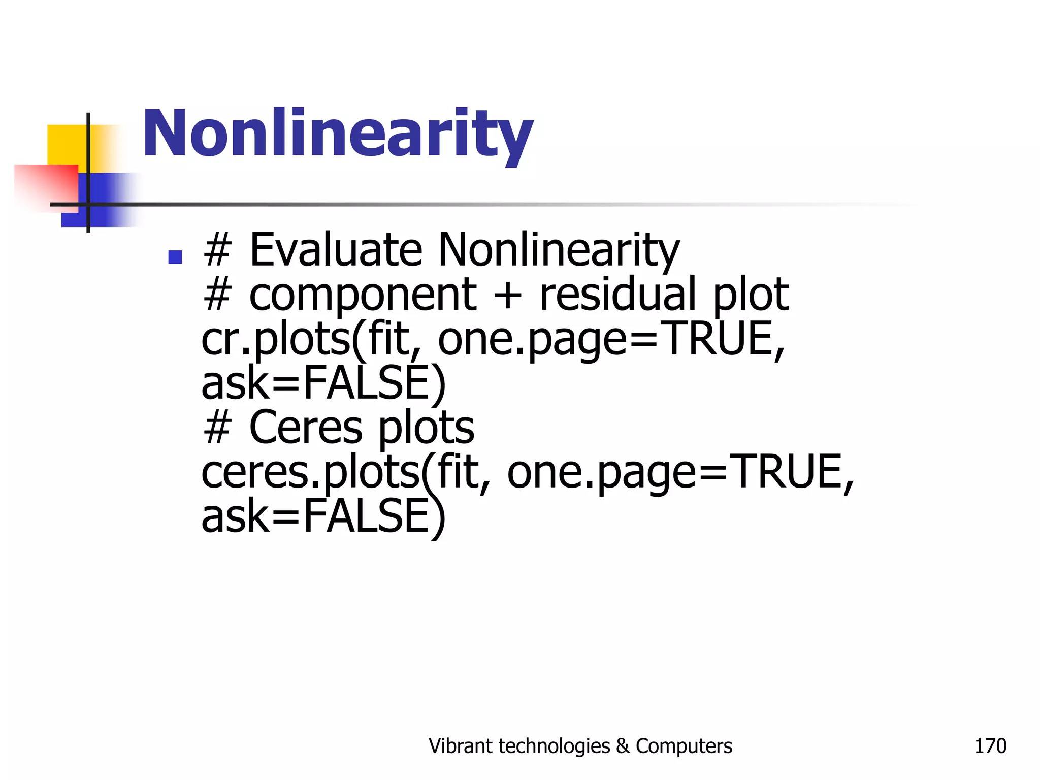Vibrant technologies & Computers 170
Nonlinearity
 # Evaluate Nonlinearity
# component + residual plot
cr.plots(fit, one.page=TRUE,
ask=FALSE)
# Ceres plots
ceres.plots(fit, one.page=TRUE,
ask=FALSE)
 