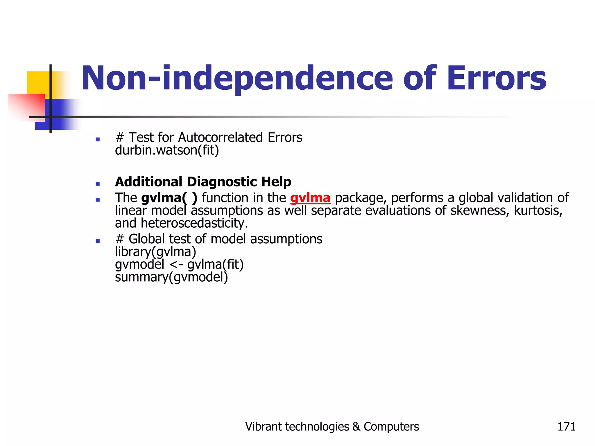 Vibrant technologies & Computers 171
Non-independence of Errors
 # Test for Autocorrelated Errors
durbin.watson(fit)
 Additional Diagnostic Help
 The gvlma( ) function in the gvlma package, performs a global validation of
linear model assumptions as well separate evaluations of skewness, kurtosis,
and heteroscedasticity.
 # Global test of model assumptions
library(gvlma)
gvmodel <- gvlma(fit)
summary(gvmodel)
 