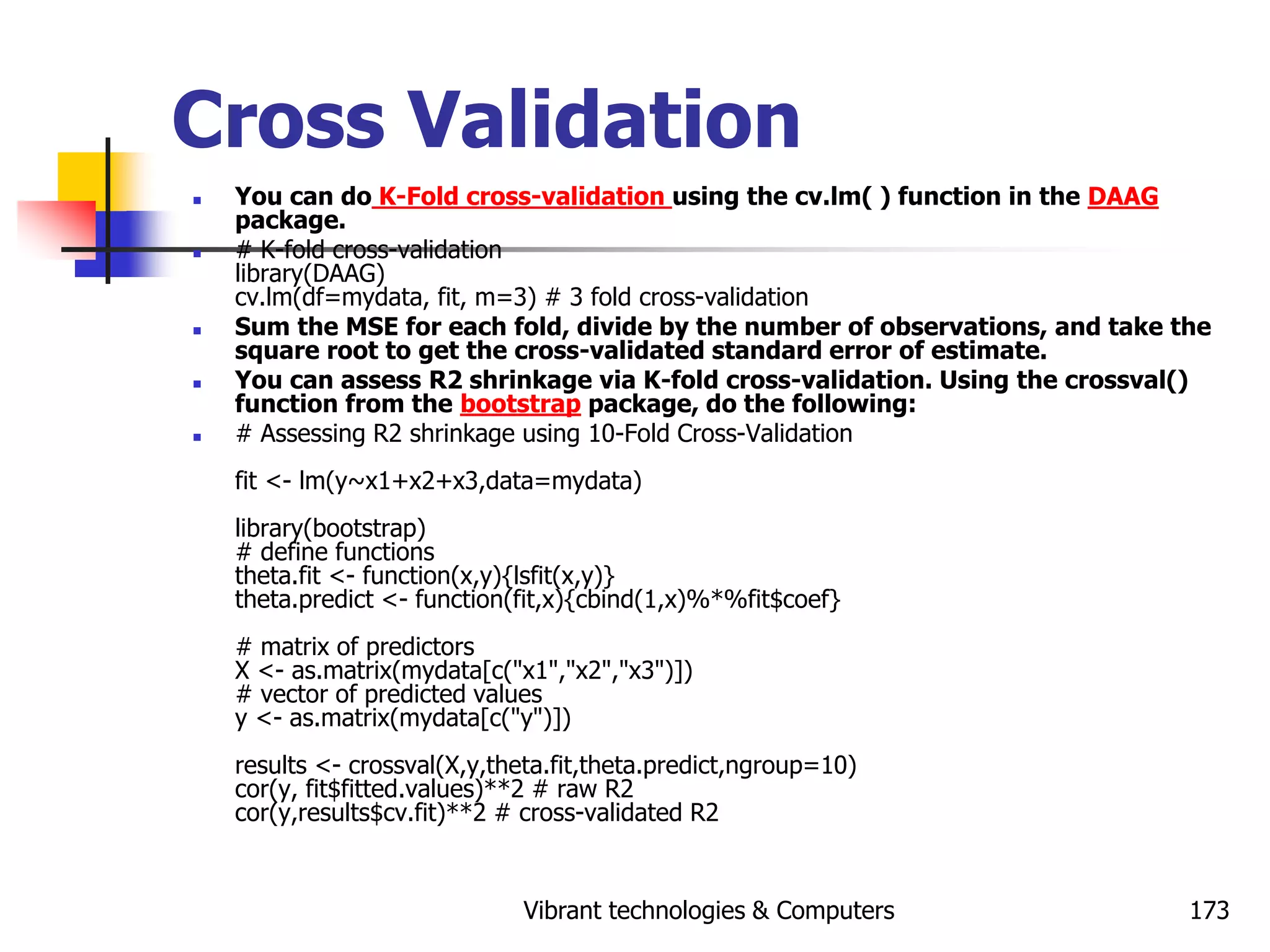 Vibrant technologies & Computers 173
Cross Validation
 You can do K-Fold cross-validation using the cv.lm( ) function in the DAAG
package.
 # K-fold cross-validation
library(DAAG)
cv.lm(df=mydata, fit, m=3) # 3 fold cross-validation
 Sum the MSE for each fold, divide by the number of observations, and take the
square root to get the cross-validated standard error of estimate.
 You can assess R2 shrinkage via K-fold cross-validation. Using the crossval()
function from the bootstrap package, do the following:
 # Assessing R2 shrinkage using 10-Fold Cross-Validation
fit <- lm(y~x1+x2+x3,data=mydata)
library(bootstrap)
# define functions
theta.fit <- function(x,y){lsfit(x,y)}
theta.predict <- function(fit,x){cbind(1,x)%*%fit$coef}
# matrix of predictors
X <- as.matrix(mydata[c("x1","x2","x3")])
# vector of predicted values
y <- as.matrix(mydata[c("y")])
results <- crossval(X,y,theta.fit,theta.predict,ngroup=10)
cor(y, fit$fitted.values)**2 # raw R2
cor(y,results$cv.fit)**2 # cross-validated R2
 