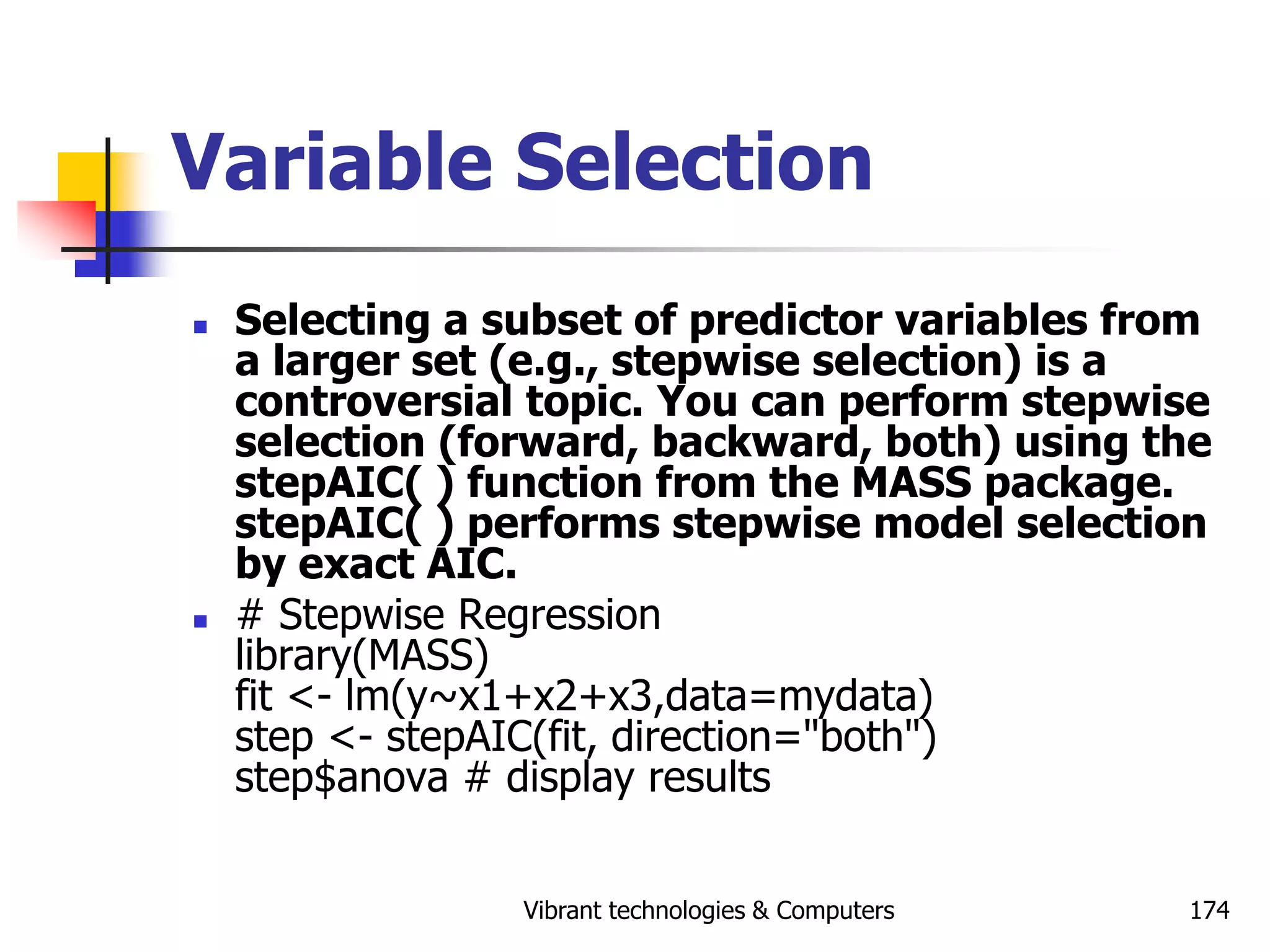 Vibrant technologies & Computers 174
Variable Selection
 Selecting a subset of predictor variables from
a larger set (e.g., stepwise selection) is a
controversial topic. You can perform stepwise
selection (forward, backward, both) using the
stepAIC( ) function from the MASS package.
stepAIC( ) performs stepwise model selection
by exact AIC.
 # Stepwise Regression
library(MASS)
fit <- lm(y~x1+x2+x3,data=mydata)
step <- stepAIC(fit, direction="both")
step$anova # display results
 