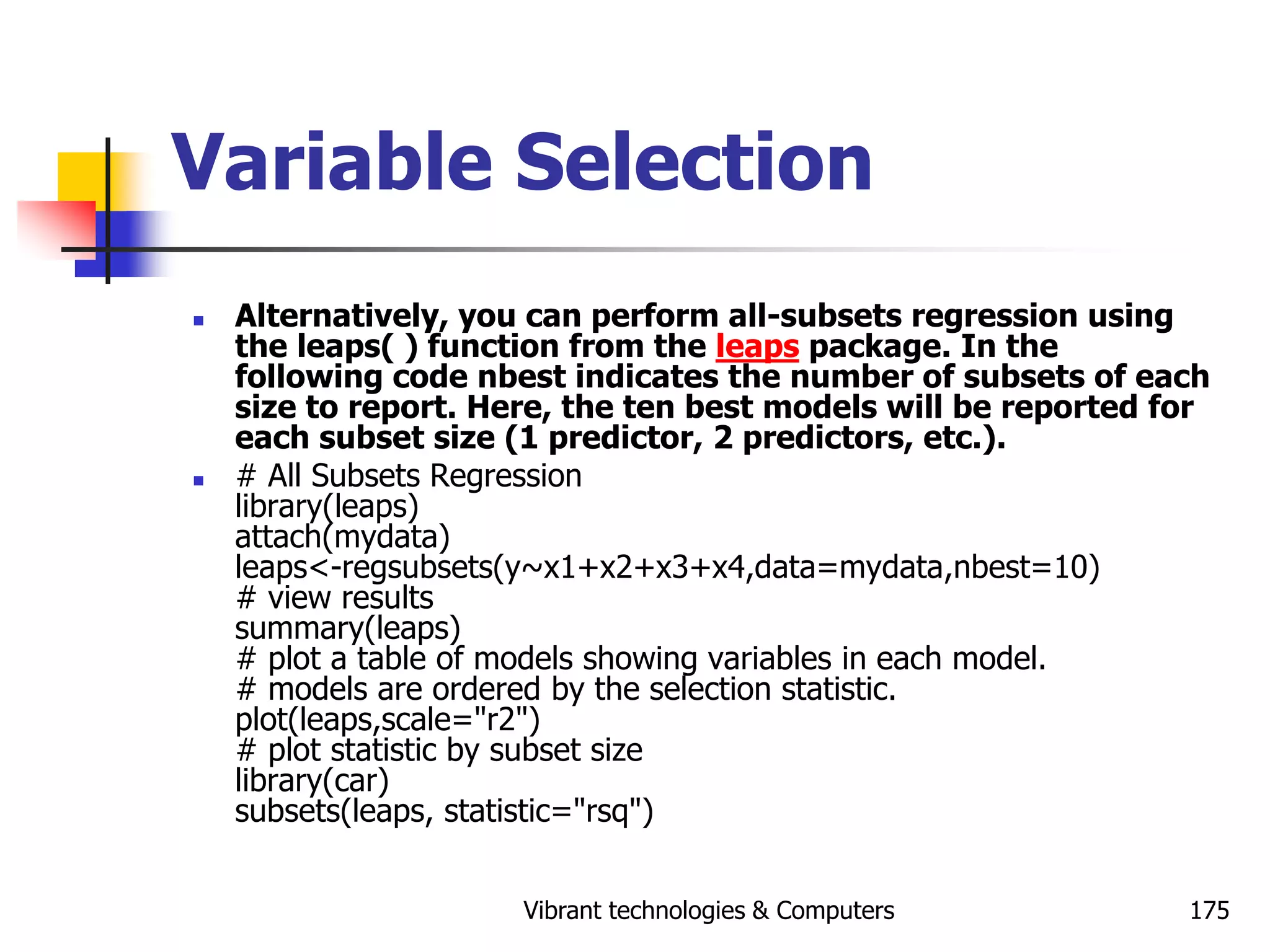 Vibrant technologies & Computers 175
Variable Selection
 Alternatively, you can perform all-subsets regression using
the leaps( ) function from the leaps package. In the
following code nbest indicates the number of subsets of each
size to report. Here, the ten best models will be reported for
each subset size (1 predictor, 2 predictors, etc.).
 # All Subsets Regression
library(leaps)
attach(mydata)
leaps<-regsubsets(y~x1+x2+x3+x4,data=mydata,nbest=10)
# view results
summary(leaps)
# plot a table of models showing variables in each model.
# models are ordered by the selection statistic.
plot(leaps,scale="r2")
# plot statistic by subset size
library(car)
subsets(leaps, statistic="rsq")
 