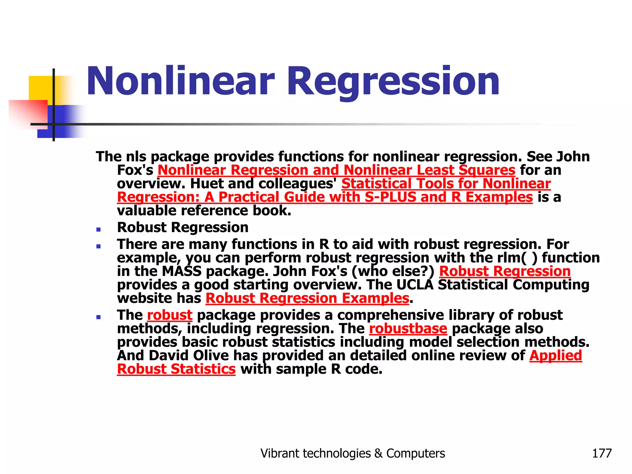 Vibrant technologies & Computers 177
Nonlinear Regression
The nls package provides functions for nonlinear regression. See John
Fox's Nonlinear Regression and Nonlinear Least Squares for an
overview. Huet and colleagues' Statistical Tools for Nonlinear
Regression: A Practical Guide with S-PLUS and R Examples is a
valuable reference book.
 Robust Regression
 There are many functions in R to aid with robust regression. For
example, you can perform robust regression with the rlm( ) function
in the MASS package. John Fox's (who else?) Robust Regression
provides a good starting overview. The UCLA Statistical Computing
website has Robust Regression Examples.
 The robust package provides a comprehensive library of robust
methods, including regression. The robustbase package also
provides basic robust statistics including model selection methods.
And David Olive has provided an detailed online review of Applied
Robust Statistics with sample R code.
 