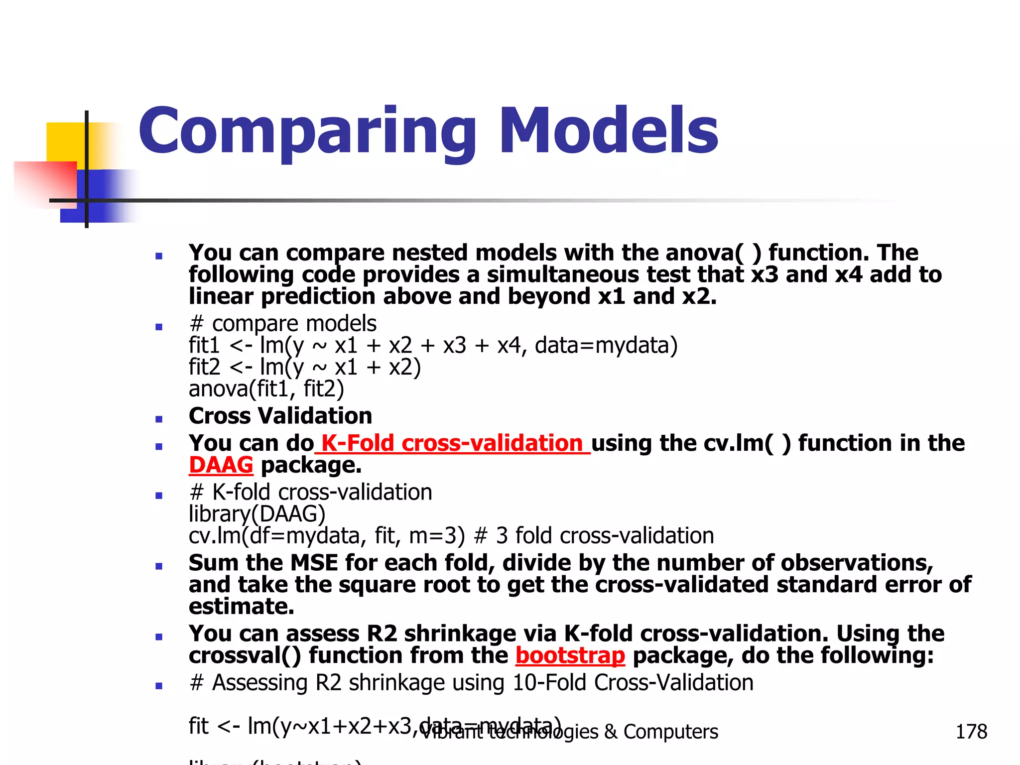 Vibrant technologies & Computers 178
Comparing Models
 You can compare nested models with the anova( ) function. The
following code provides a simultaneous test that x3 and x4 add to
linear prediction above and beyond x1 and x2.
 # compare models
fit1 <- lm(y ~ x1 + x2 + x3 + x4, data=mydata)
fit2 <- lm(y ~ x1 + x2)
anova(fit1, fit2)
 Cross Validation
 You can do K-Fold cross-validation using the cv.lm( ) function in the
DAAG package.
 # K-fold cross-validation
library(DAAG)
cv.lm(df=mydata, fit, m=3) # 3 fold cross-validation
 Sum the MSE for each fold, divide by the number of observations,
and take the square root to get the cross-validated standard error of
estimate.
 You can assess R2 shrinkage via K-fold cross-validation. Using the
crossval() function from the bootstrap package, do the following:
 # Assessing R2 shrinkage using 10-Fold Cross-Validation
fit <- lm(y~x1+x2+x3,data=mydata)
 