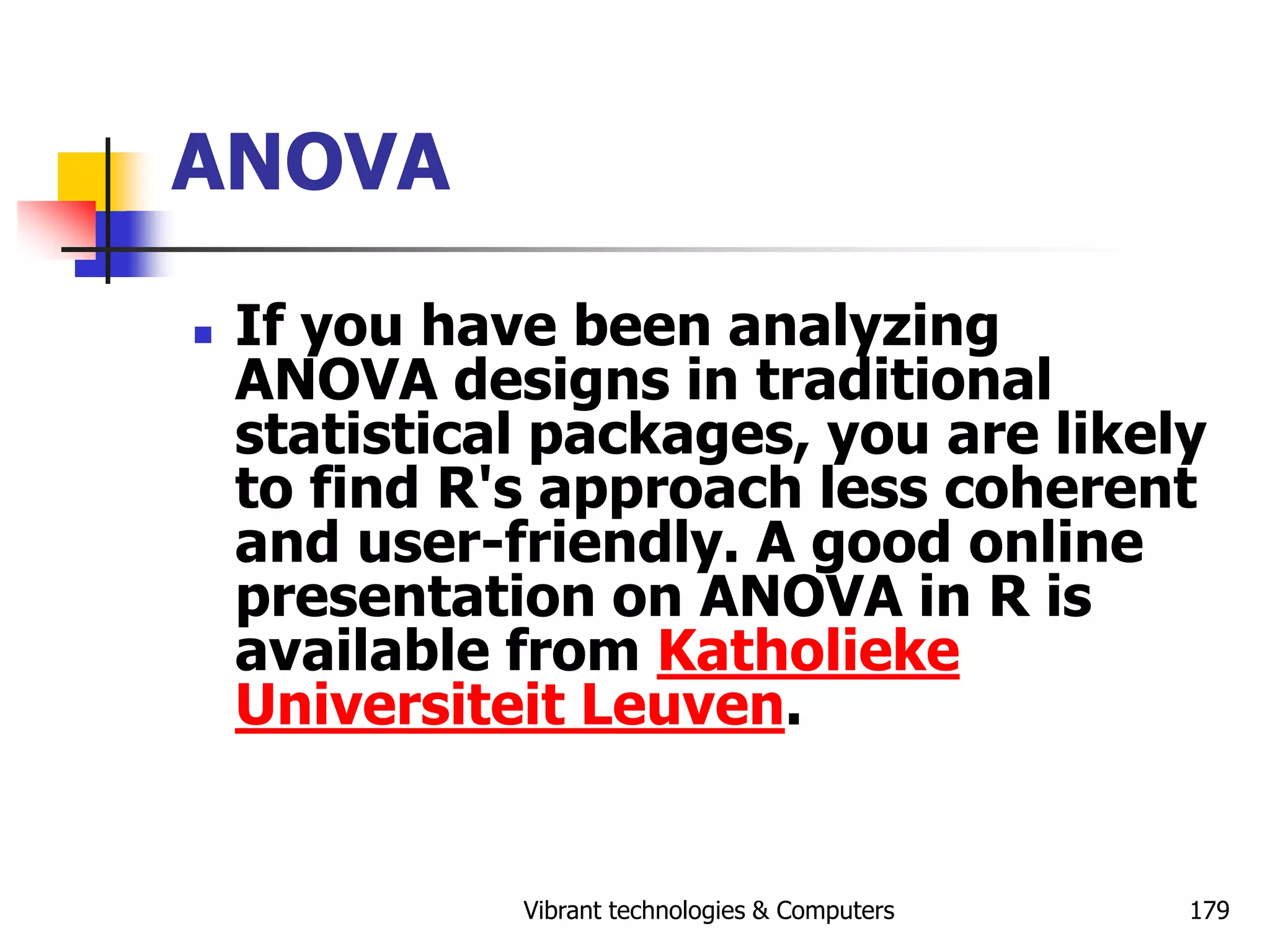 Vibrant technologies & Computers 179
ANOVA
 If you have been analyzing
ANOVA designs in traditional
statistical packages, you are likely
to find R's approach less coherent
and user-friendly. A good online
presentation on ANOVA in R is
available from Katholieke
Universiteit Leuven.
 