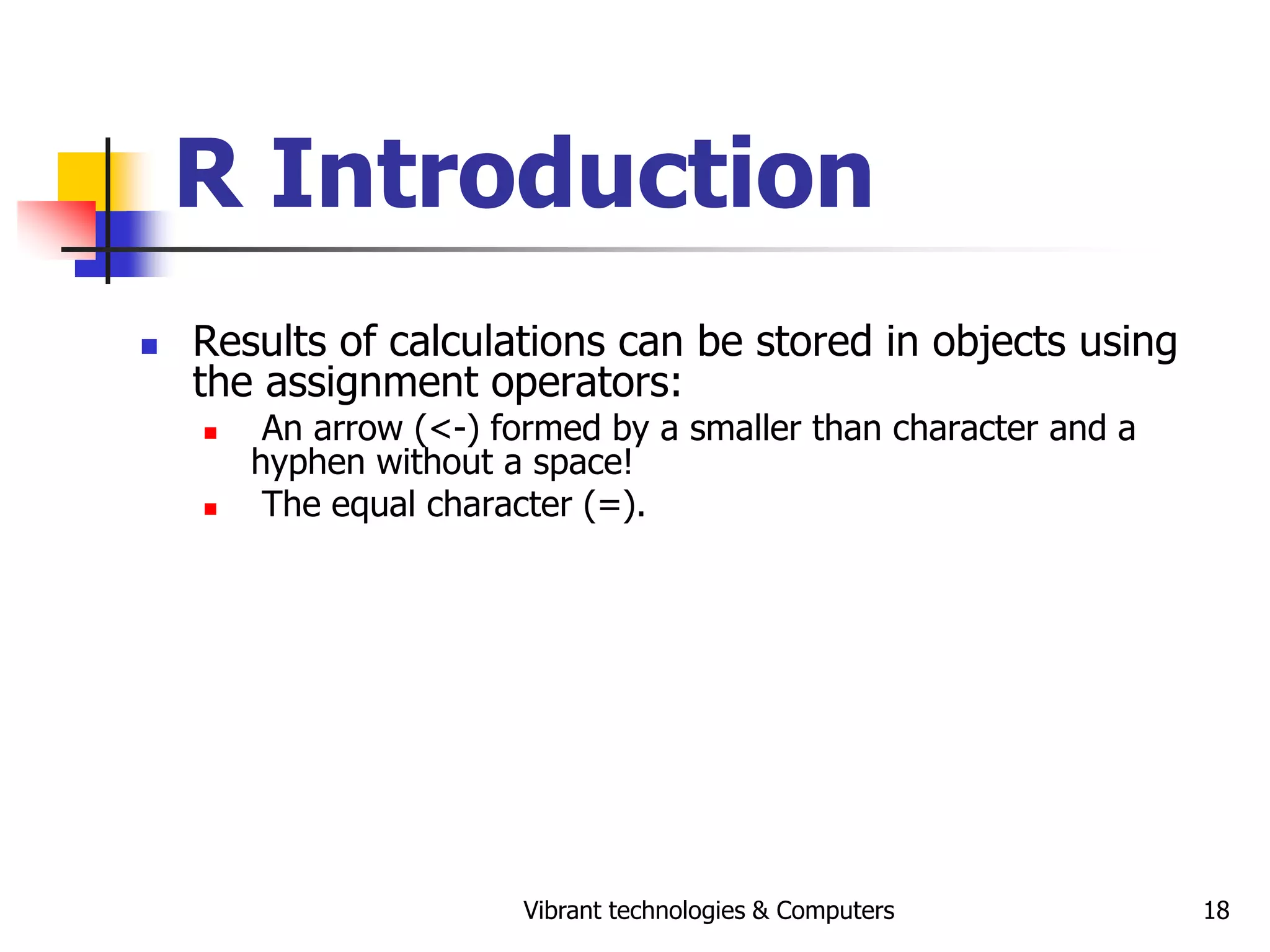 Vibrant technologies & Computers 18
R Introduction
 Results of calculations can be stored in objects using
the assignment operators:
 An arrow (<-) formed by a smaller than character and a
hyphen without a space!
 The equal character (=).
 