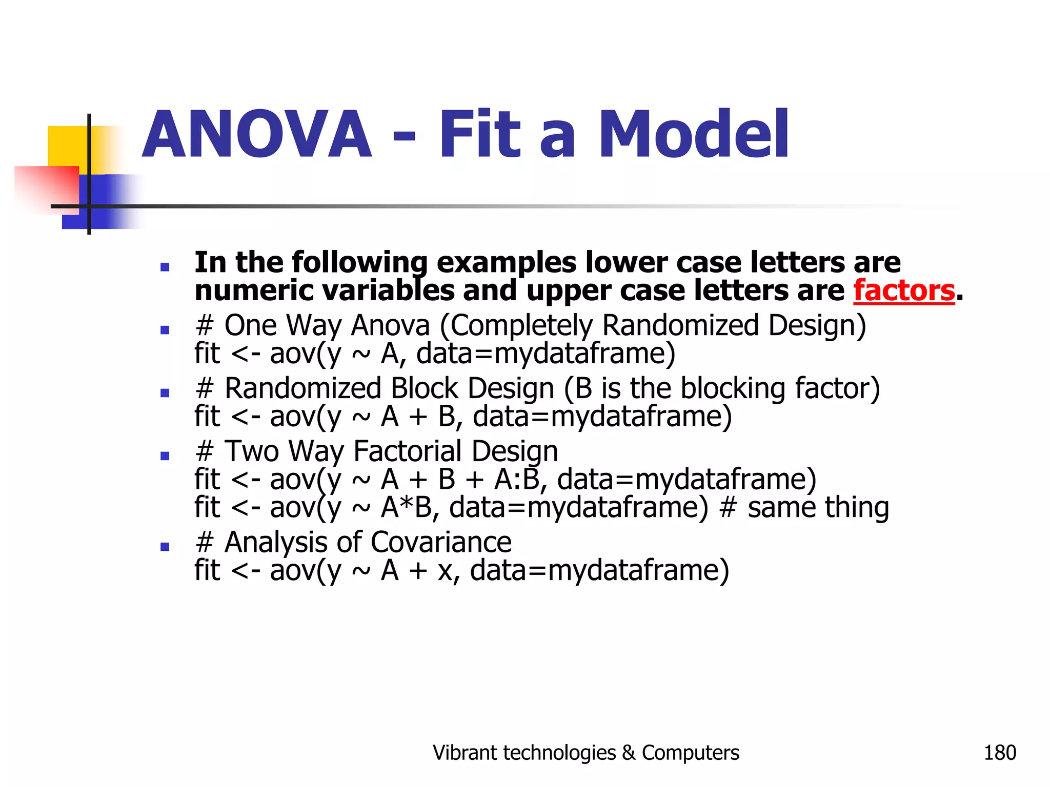 Vibrant technologies & Computers 180
ANOVA - Fit a Model
 In the following examples lower case letters are
numeric variables and upper case letters are factors.
 # One Way Anova (Completely Randomized Design)
fit <- aov(y ~ A, data=mydataframe)
 # Randomized Block Design (B is the blocking factor)
fit <- aov(y ~ A + B, data=mydataframe)
 # Two Way Factorial Design
fit <- aov(y ~ A + B + A:B, data=mydataframe)
fit <- aov(y ~ A*B, data=mydataframe) # same thing
 # Analysis of Covariance
fit <- aov(y ~ A + x, data=mydataframe)
 