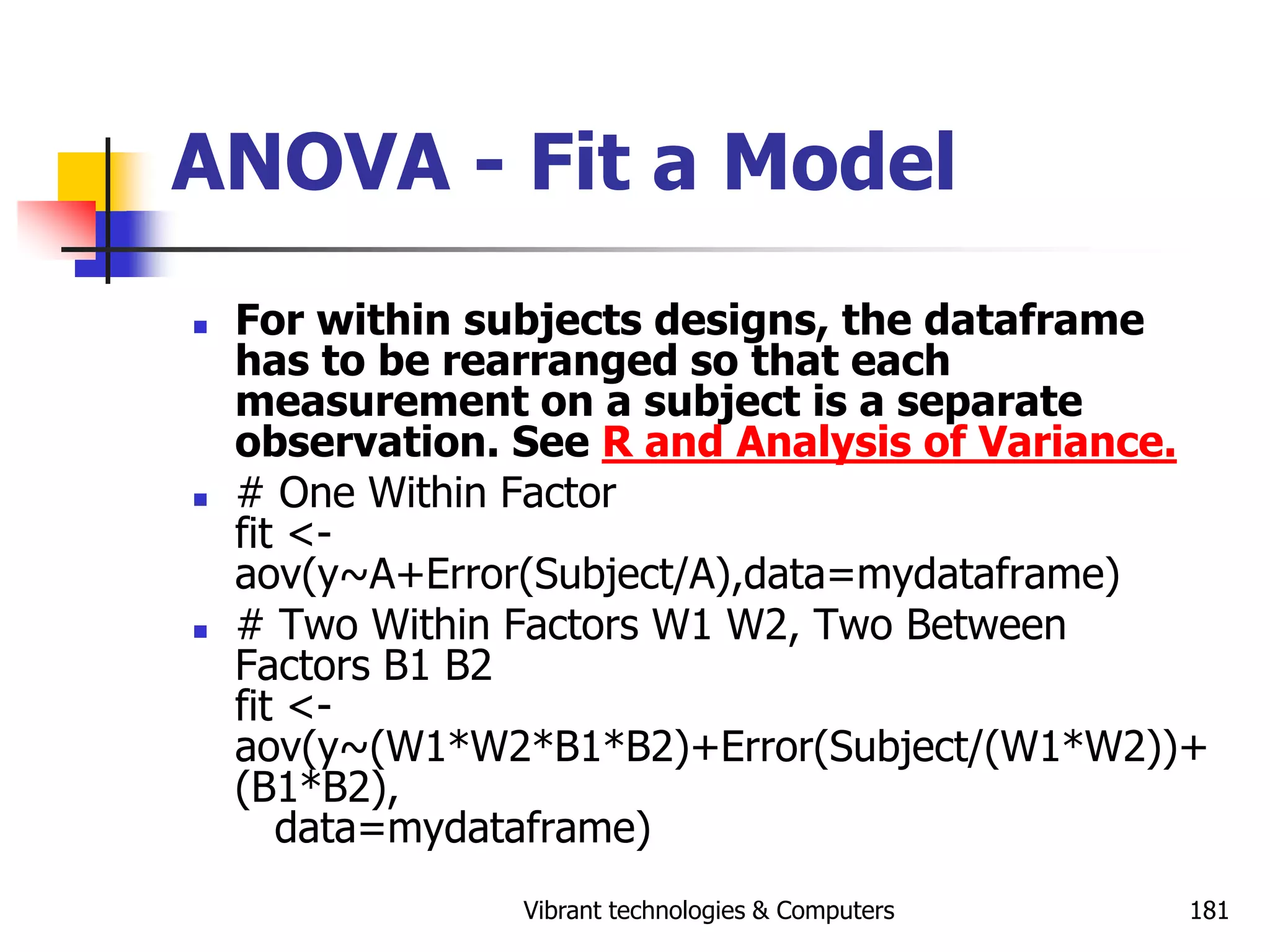 Vibrant technologies & Computers 181
ANOVA - Fit a Model
 For within subjects designs, the dataframe
has to be rearranged so that each
measurement on a subject is a separate
observation. See R and Analysis of Variance.
 # One Within Factor
fit <-
aov(y~A+Error(Subject/A),data=mydataframe)
 # Two Within Factors W1 W2, Two Between
Factors B1 B2
fit <-
aov(y~(W1*W2*B1*B2)+Error(Subject/(W1*W2))+
(B1*B2),
data=mydataframe)
 