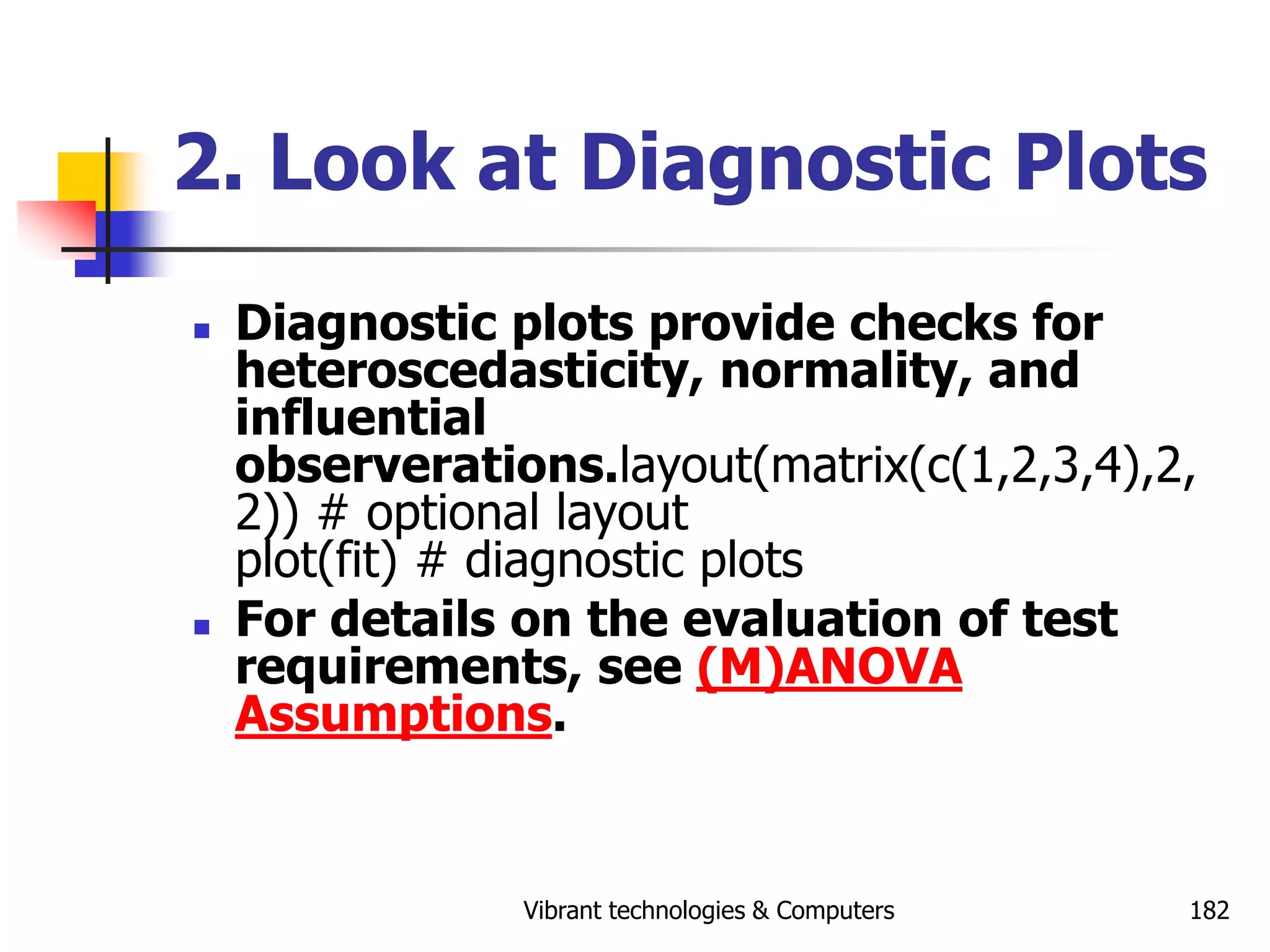 Vibrant technologies & Computers 182
2. Look at Diagnostic Plots
 Diagnostic plots provide checks for
heteroscedasticity, normality, and
influential
observerations.layout(matrix(c(1,2,3,4),2,
2)) # optional layout
plot(fit) # diagnostic plots
 For details on the evaluation of test
requirements, see (M)ANOVA
Assumptions.
 