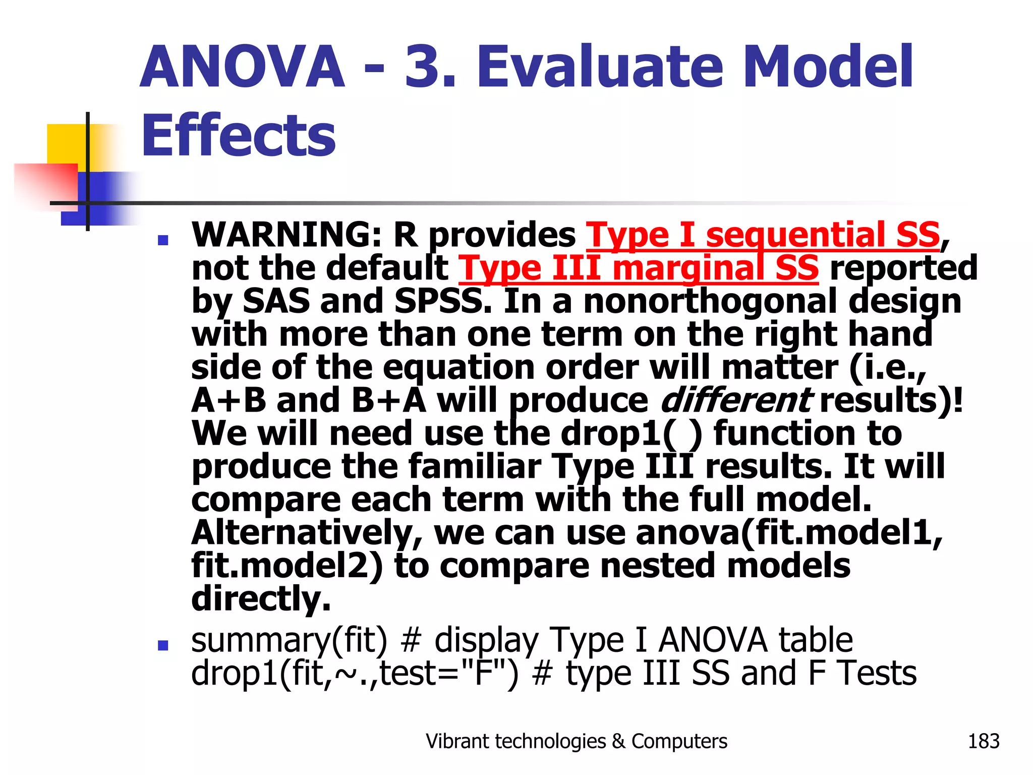 Vibrant technologies & Computers 183
ANOVA - 3. Evaluate Model
Effects
 WARNING: R provides Type I sequential SS,
not the default Type III marginal SS reported
by SAS and SPSS. In a nonorthogonal design
with more than one term on the right hand
side of the equation order will matter (i.e.,
A+B and B+A will produce different results)!
We will need use the drop1( ) function to
produce the familiar Type III results. It will
compare each term with the full model.
Alternatively, we can use anova(fit.model1,
fit.model2) to compare nested models
directly.
 summary(fit) # display Type I ANOVA table
drop1(fit,~.,test="F") # type III SS and F Tests
 