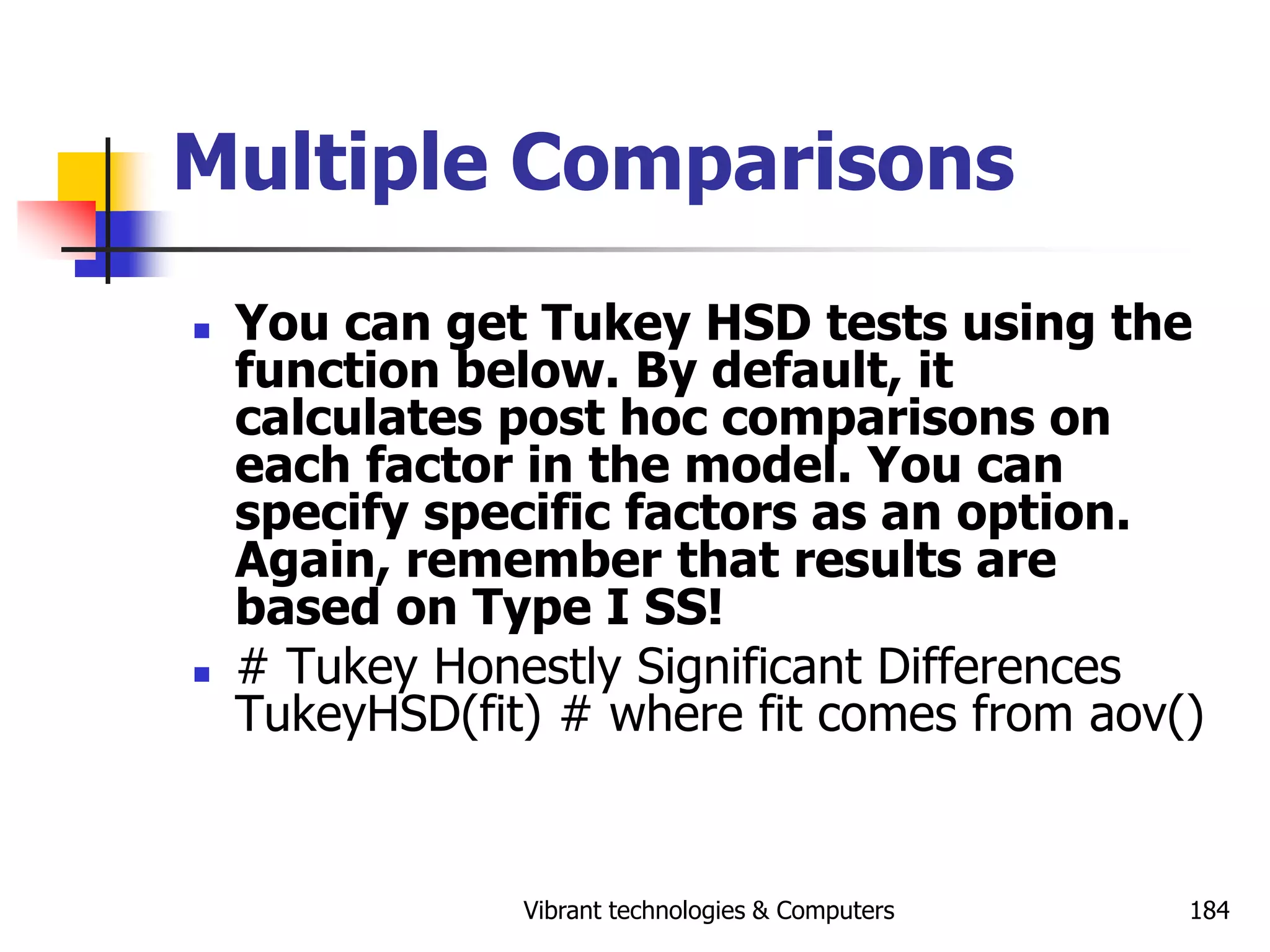 Vibrant technologies & Computers 184
Multiple Comparisons
 You can get Tukey HSD tests using the
function below. By default, it
calculates post hoc comparisons on
each factor in the model. You can
specify specific factors as an option.
Again, remember that results are
based on Type I SS!
 # Tukey Honestly Significant Differences
TukeyHSD(fit) # where fit comes from aov()
 