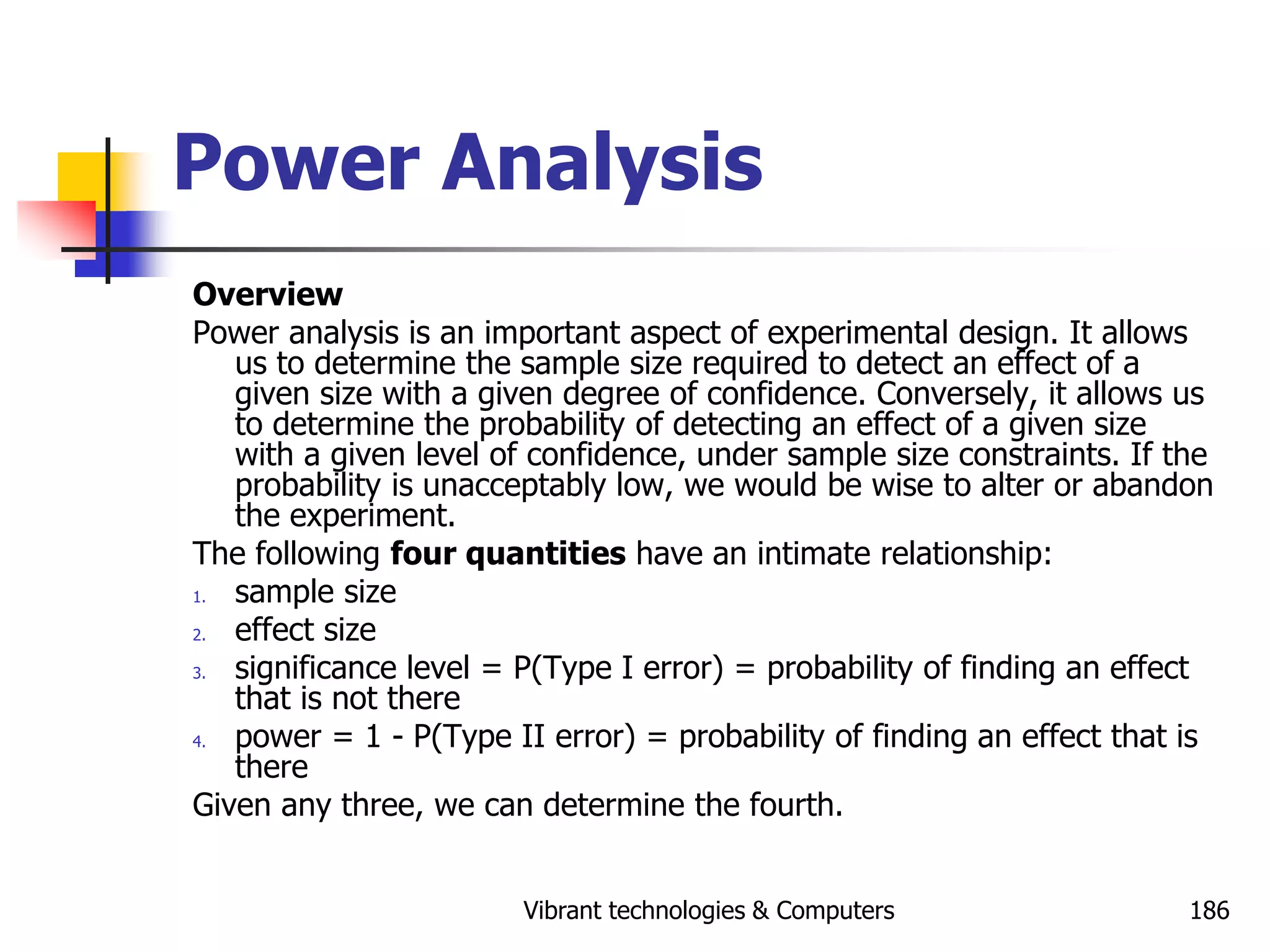 Vibrant technologies & Computers 186
Power Analysis
Overview
Power analysis is an important aspect of experimental design. It allows
us to determine the sample size required to detect an effect of a
given size with a given degree of confidence. Conversely, it allows us
to determine the probability of detecting an effect of a given size
with a given level of confidence, under sample size constraints. If the
probability is unacceptably low, we would be wise to alter or abandon
the experiment.
The following four quantities have an intimate relationship:
1. sample size
2. effect size
3. significance level = P(Type I error) = probability of finding an effect
that is not there
4. power = 1 - P(Type II error) = probability of finding an effect that is
there
Given any three, we can determine the fourth.
 