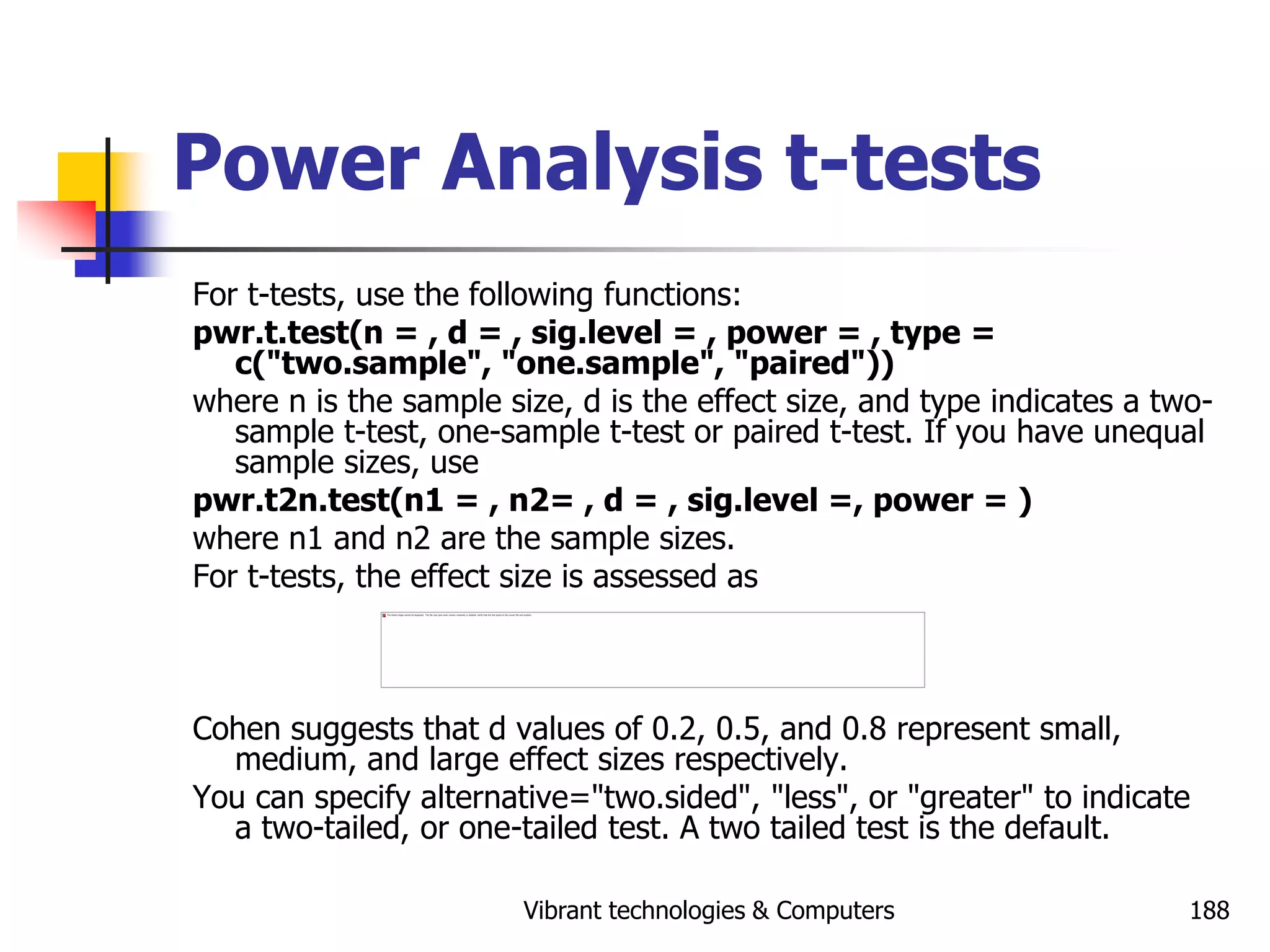 Vibrant technologies & Computers 188
Power Analysis t-tests
For t-tests, use the following functions:
pwr.t.test(n = , d = , sig.level = , power = , type =
c("two.sample", "one.sample", "paired"))
where n is the sample size, d is the effect size, and type indicates a two-
sample t-test, one-sample t-test or paired t-test. If you have unequal
sample sizes, use
pwr.t2n.test(n1 = , n2= , d = , sig.level =, power = )
where n1 and n2 are the sample sizes.
For t-tests, the effect size is assessed as
Cohen suggests that d values of 0.2, 0.5, and 0.8 represent small,
medium, and large effect sizes respectively.
You can specify alternative="two.sided", "less", or "greater" to indicate
a two-tailed, or one-tailed test. A two tailed test is the default.
 