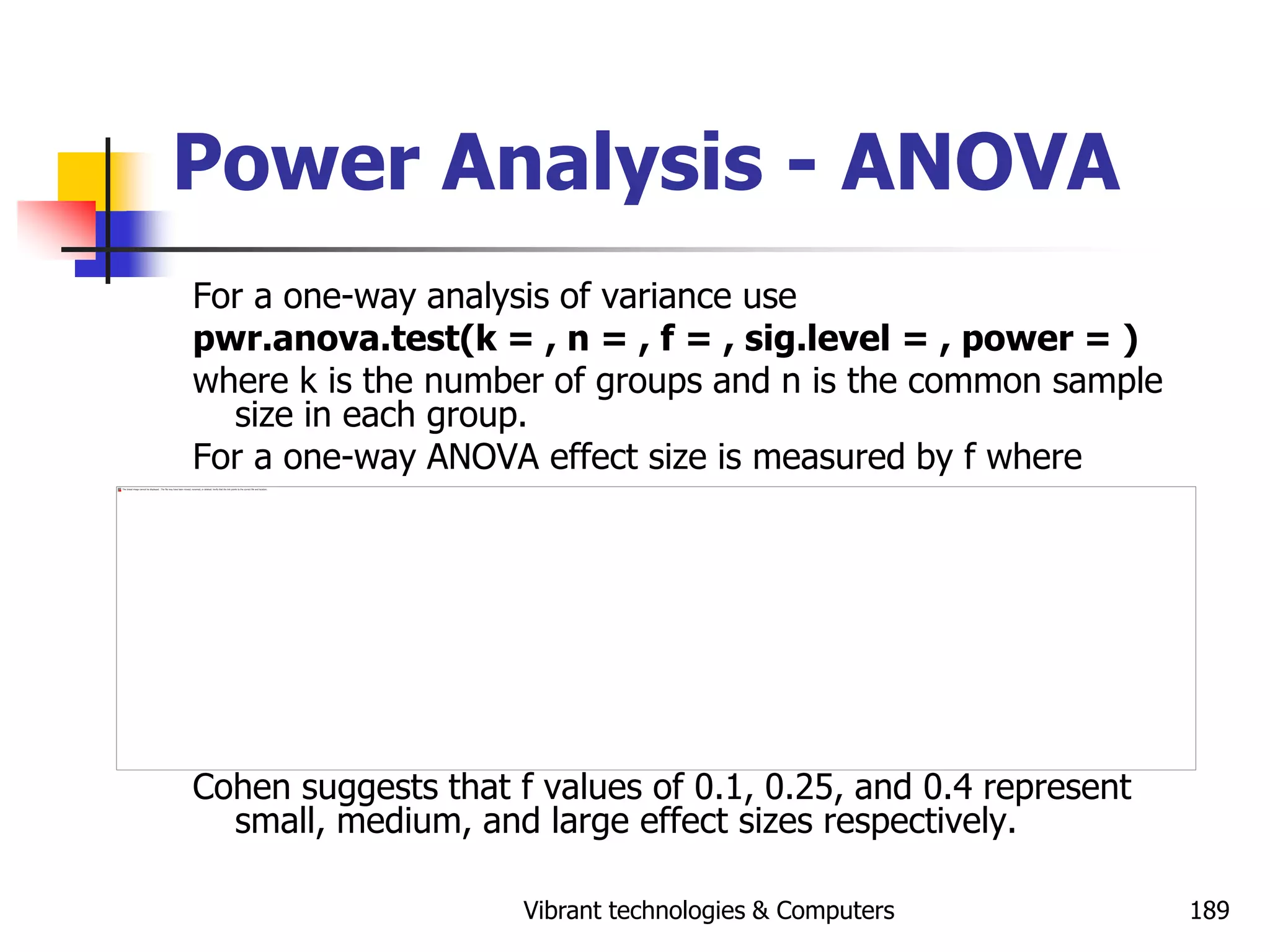 Vibrant technologies & Computers 189
Power Analysis - ANOVA
For a one-way analysis of variance use
pwr.anova.test(k = , n = , f = , sig.level = , power = )
where k is the number of groups and n is the common sample
size in each group.
For a one-way ANOVA effect size is measured by f where
Cohen suggests that f values of 0.1, 0.25, and 0.4 represent
small, medium, and large effect sizes respectively.
 