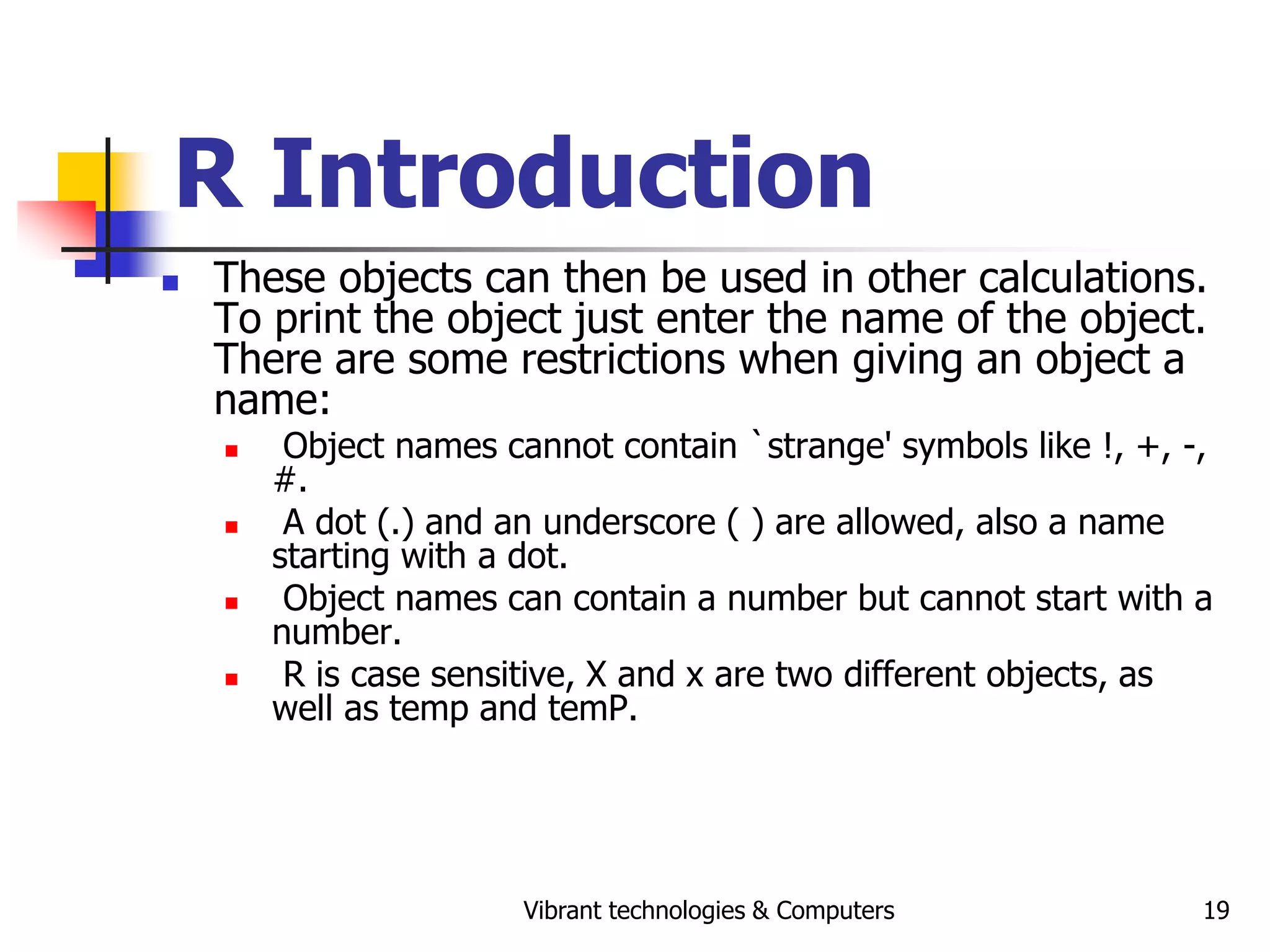 Vibrant technologies & Computers 19
R Introduction
 These objects can then be used in other calculations.
To print the object just enter the name of the object.
There are some restrictions when giving an object a
name:
 Object names cannot contain `strange' symbols like !, +, -,
#.
 A dot (.) and an underscore ( ) are allowed, also a name
starting with a dot.
 Object names can contain a number but cannot start with a
number.
 R is case sensitive, X and x are two different objects, as
well as temp and temP.
 