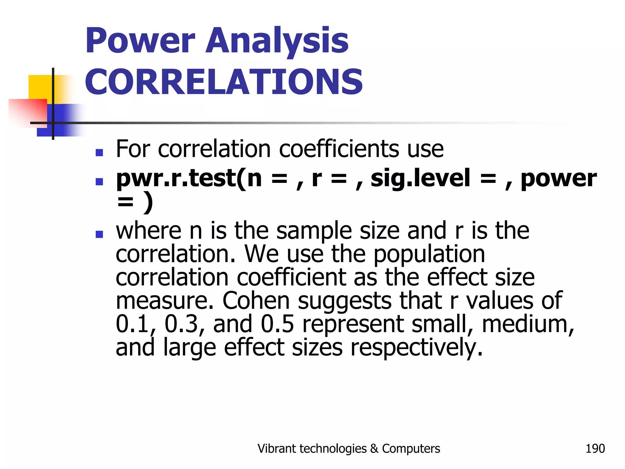 Vibrant technologies & Computers 190
Power Analysis
CORRELATIONS
 For correlation coefficients use
 pwr.r.test(n = , r = , sig.level = , power
= )
 where n is the sample size and r is the
correlation. We use the population
correlation coefficient as the effect size
measure. Cohen suggests that r values of
0.1, 0.3, and 0.5 represent small, medium,
and large effect sizes respectively.
 