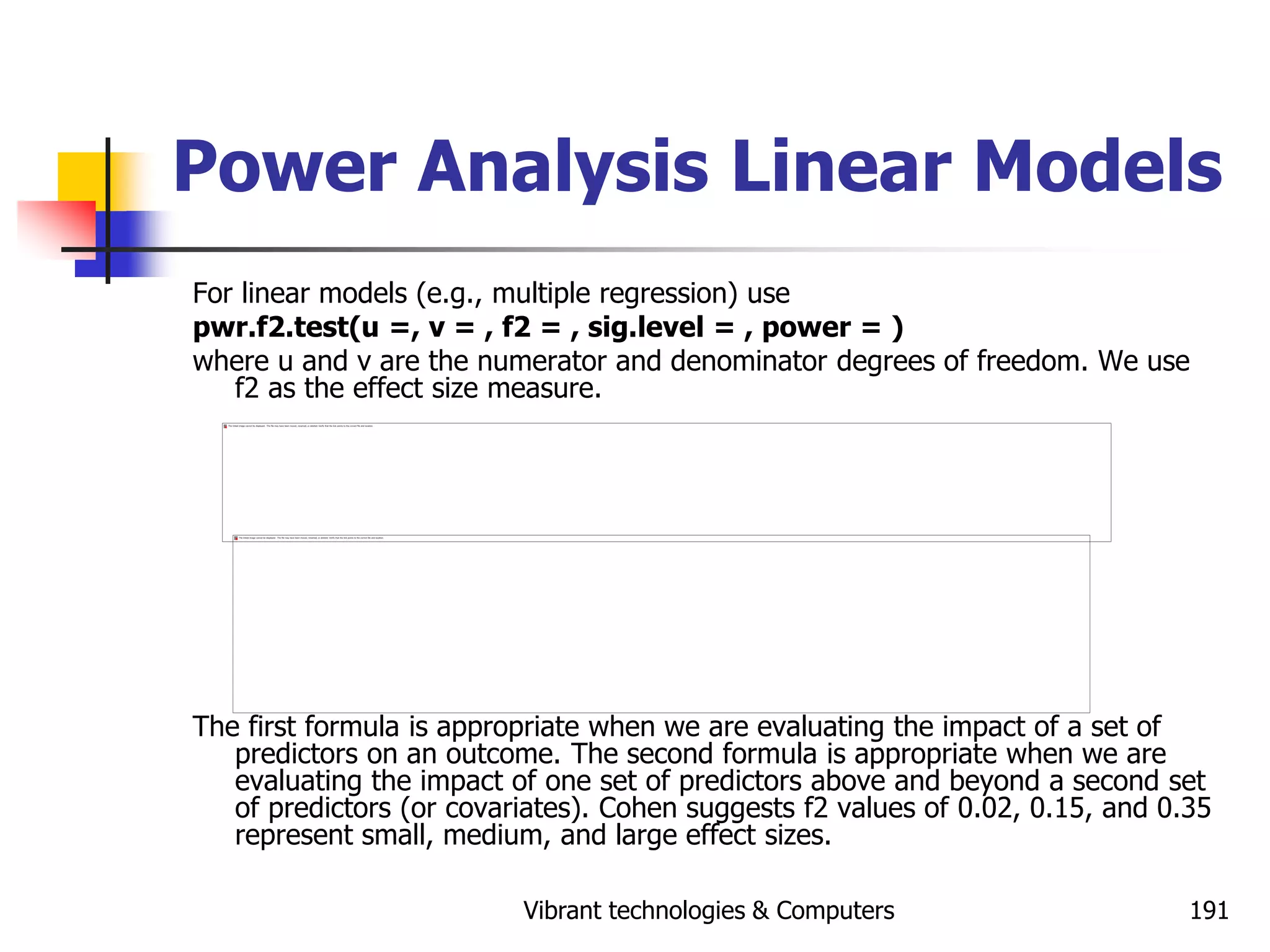 Vibrant technologies & Computers 191
Power Analysis Linear Models
For linear models (e.g., multiple regression) use
pwr.f2.test(u =, v = , f2 = , sig.level = , power = )
where u and v are the numerator and denominator degrees of freedom. We use
f2 as the effect size measure.
The first formula is appropriate when we are evaluating the impact of a set of
predictors on an outcome. The second formula is appropriate when we are
evaluating the impact of one set of predictors above and beyond a second set
of predictors (or covariates). Cohen suggests f2 values of 0.02, 0.15, and 0.35
represent small, medium, and large effect sizes.
 