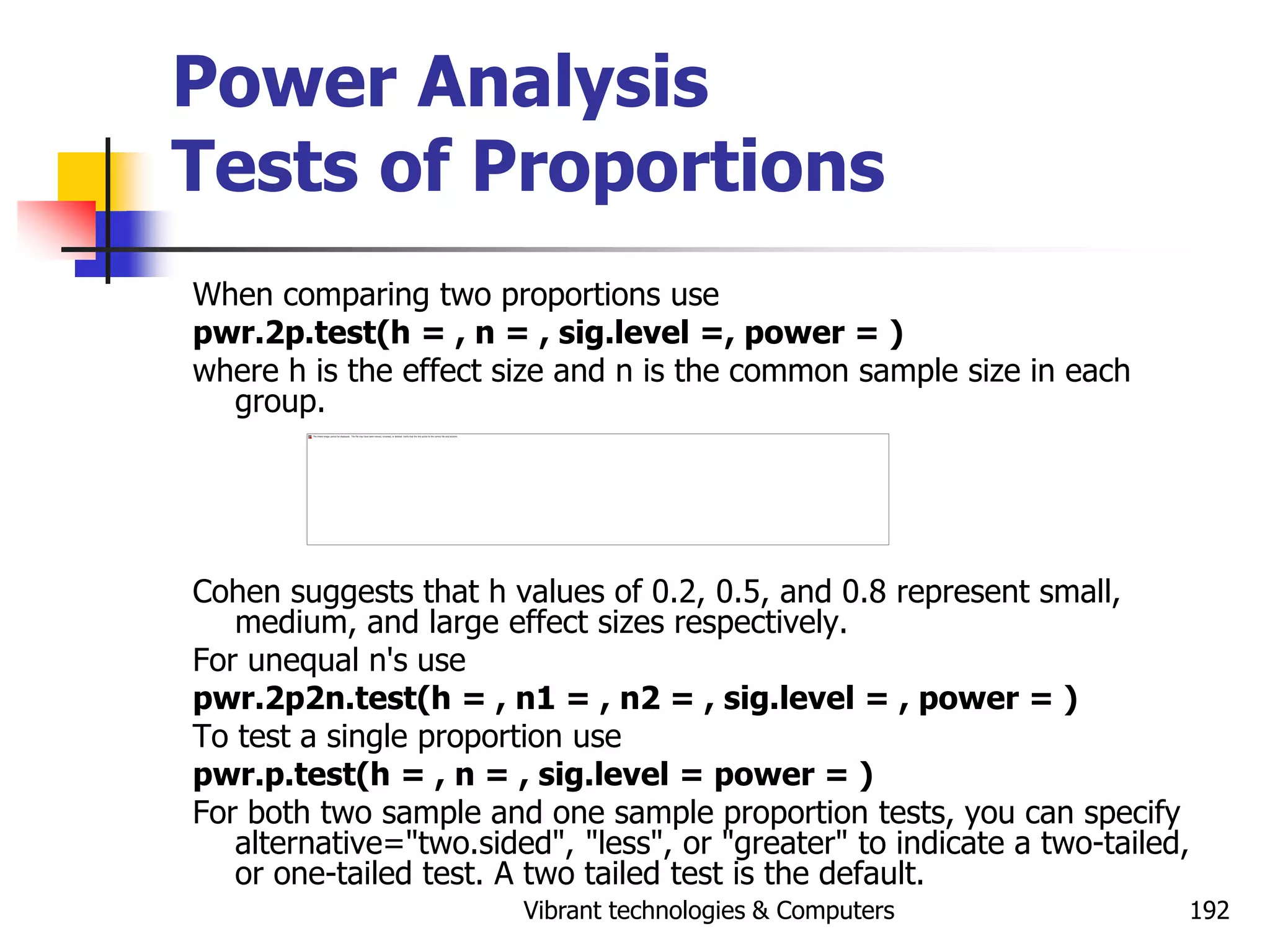 Vibrant technologies & Computers 192
Power Analysis
Tests of Proportions
When comparing two proportions use
pwr.2p.test(h = , n = , sig.level =, power = )
where h is the effect size and n is the common sample size in each
group.
Cohen suggests that h values of 0.2, 0.5, and 0.8 represent small,
medium, and large effect sizes respectively.
For unequal n's use
pwr.2p2n.test(h = , n1 = , n2 = , sig.level = , power = )
To test a single proportion use
pwr.p.test(h = , n = , sig.level = power = )
For both two sample and one sample proportion tests, you can specify
alternative="two.sided", "less", or "greater" to indicate a two-tailed,
or one-tailed test. A two tailed test is the default.
 