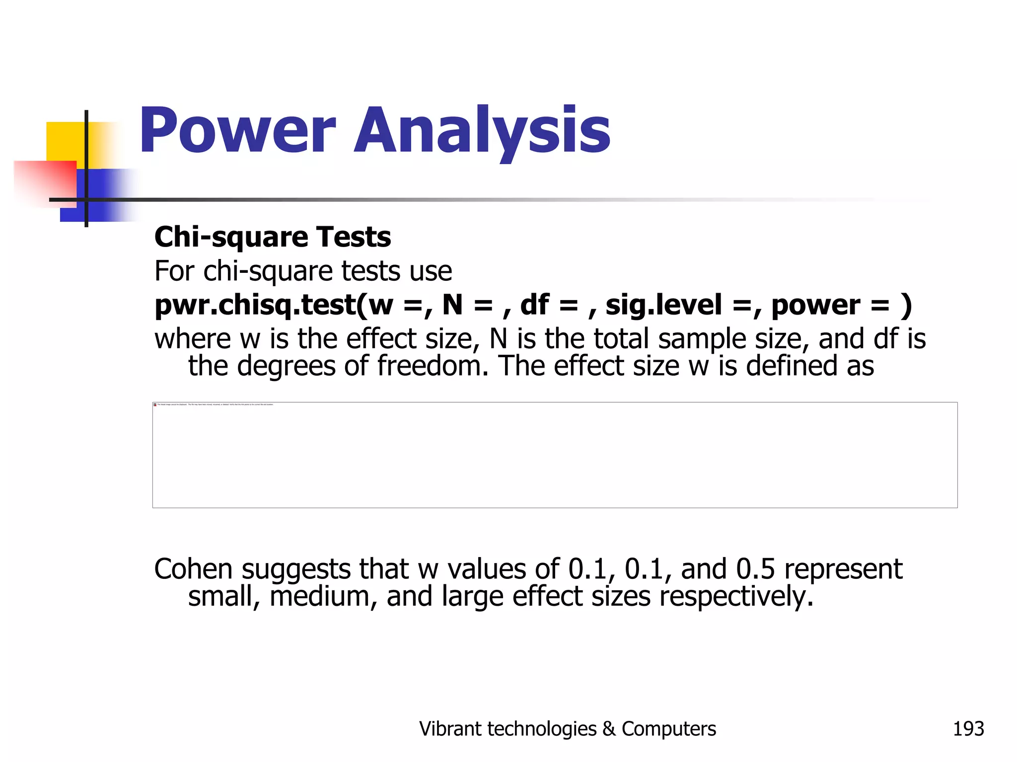 Vibrant technologies & Computers 193
Power Analysis
Chi-square Tests
For chi-square tests use
pwr.chisq.test(w =, N = , df = , sig.level =, power = )
where w is the effect size, N is the total sample size, and df is
the degrees of freedom. The effect size w is defined as
Cohen suggests that w values of 0.1, 0.1, and 0.5 represent
small, medium, and large effect sizes respectively.
 