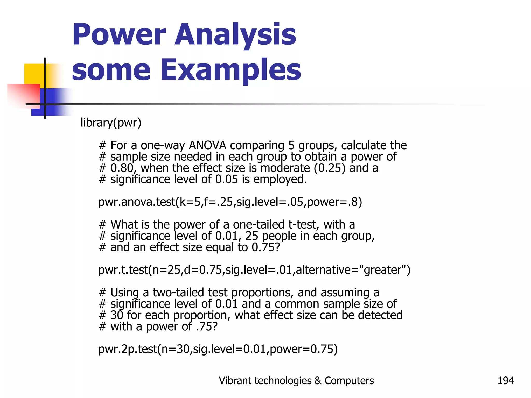 Vibrant technologies & Computers 194
Power Analysis
some Examples
library(pwr)
# For a one-way ANOVA comparing 5 groups, calculate the
# sample size needed in each group to obtain a power of
# 0.80, when the effect size is moderate (0.25) and a
# significance level of 0.05 is employed.
pwr.anova.test(k=5,f=.25,sig.level=.05,power=.8)
# What is the power of a one-tailed t-test, with a
# significance level of 0.01, 25 people in each group,
# and an effect size equal to 0.75?
pwr.t.test(n=25,d=0.75,sig.level=.01,alternative="greater")
# Using a two-tailed test proportions, and assuming a
# significance level of 0.01 and a common sample size of
# 30 for each proportion, what effect size can be detected
# with a power of .75?
pwr.2p.test(n=30,sig.level=0.01,power=0.75)
 