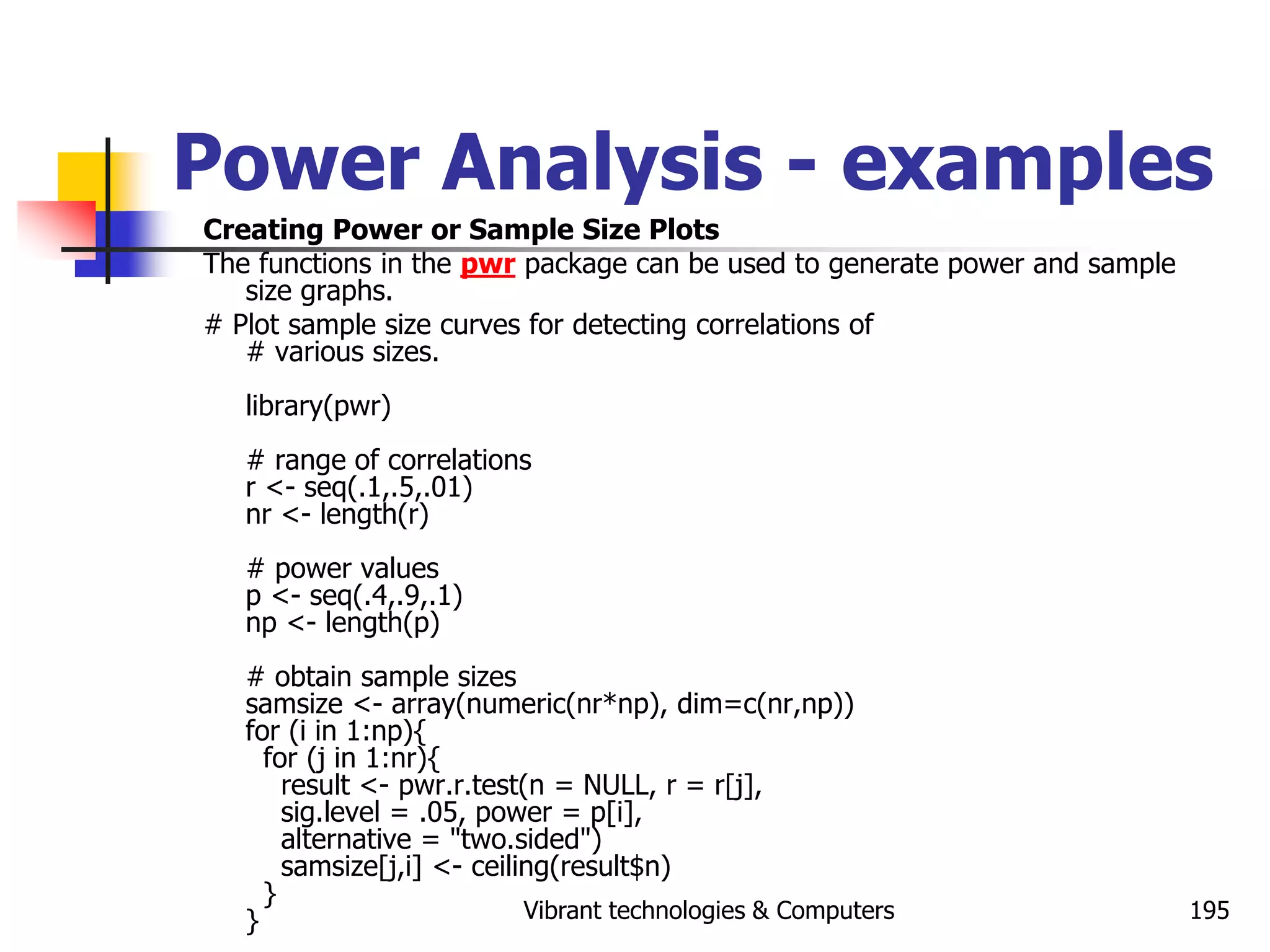 Vibrant technologies & Computers 195
Power Analysis - examples
Creating Power or Sample Size Plots
The functions in the pwr package can be used to generate power and sample
size graphs.
# Plot sample size curves for detecting correlations of
# various sizes.
library(pwr)
# range of correlations
r <- seq(.1,.5,.01)
nr <- length(r)
# power values
p <- seq(.4,.9,.1)
np <- length(p)
# obtain sample sizes
samsize <- array(numeric(nr*np), dim=c(nr,np))
for (i in 1:np){
for (j in 1:nr){
result <- pwr.r.test(n = NULL, r = r[j],
sig.level = .05, power = p[i],
alternative = "two.sided")
samsize[j,i] <- ceiling(result$n)
}
}
 