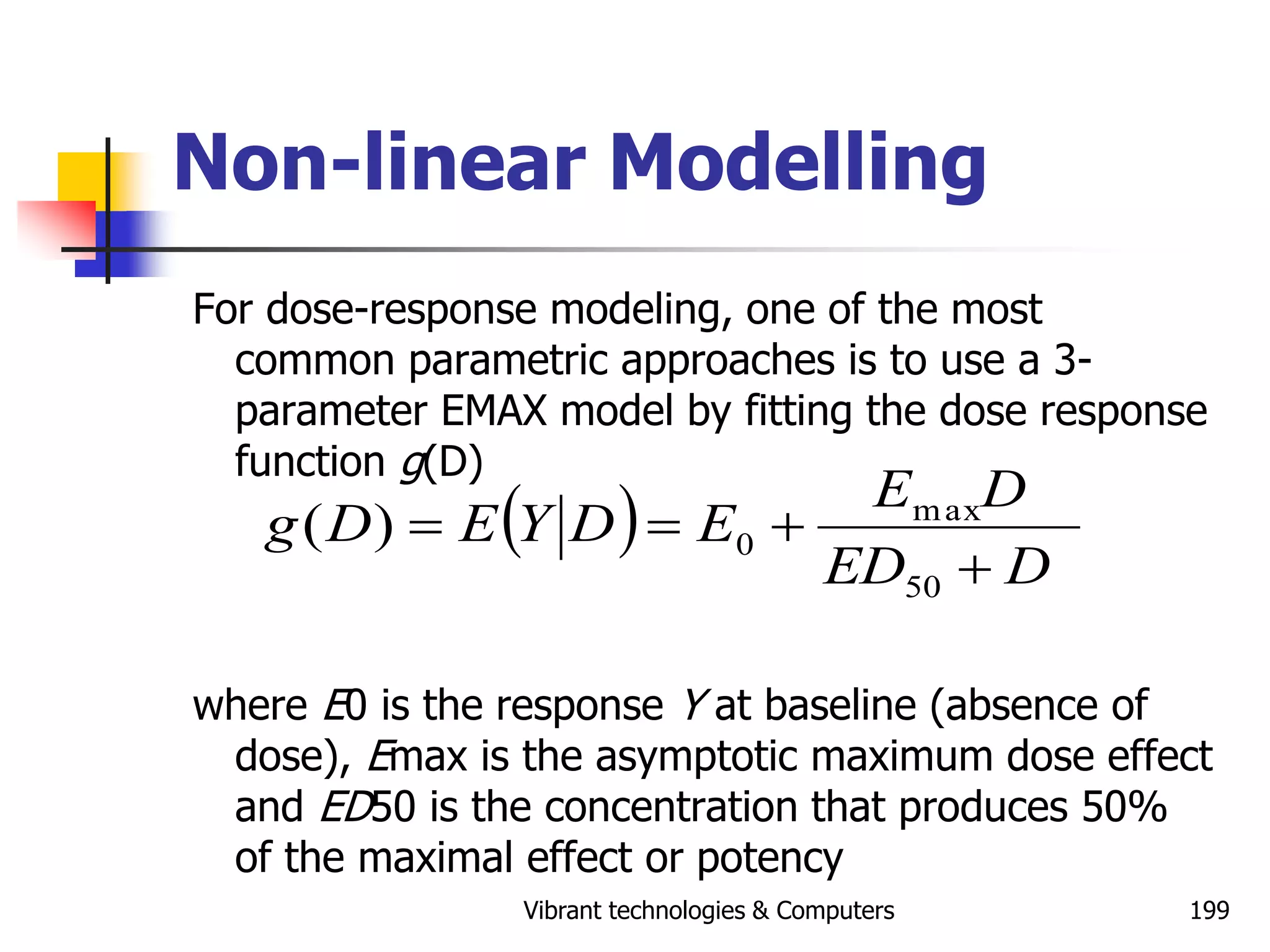 Vibrant technologies & Computers 199
Non-linear Modelling
For dose-response modeling, one of the most
common parametric approaches is to use a 3-
parameter EMAX model by fitting the dose response
function g(D)
where E0 is the response Y at baseline (absence of
dose), Emax is the asymptotic maximum dose effect
and ED50 is the concentration that produces 50%
of the maximal effect or potency
 
D
ED
D
E
E
D
Y
E
D
g




50
max
0
)
(
 