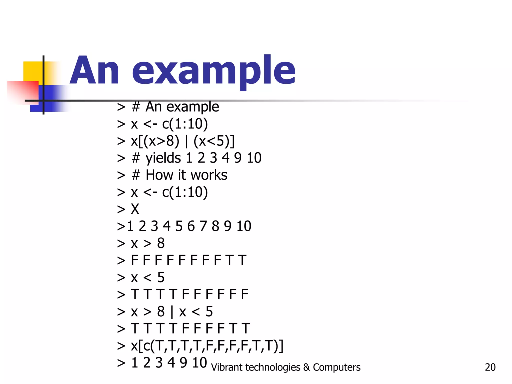 Vibrant technologies & Computers 20
An example
> # An example
> x <- c(1:10)
> x[(x>8) | (x<5)]
> # yields 1 2 3 4 9 10
> # How it works
> x <- c(1:10)
> X
>1 2 3 4 5 6 7 8 9 10
> x > 8
> F F F F F F F F T T
> x < 5
> T T T T F F F F F F
> x > 8 | x < 5
> T T T T F F F F T T
> x[c(T,T,T,T,F,F,F,F,T,T)]
> 1 2 3 4 9 10
 