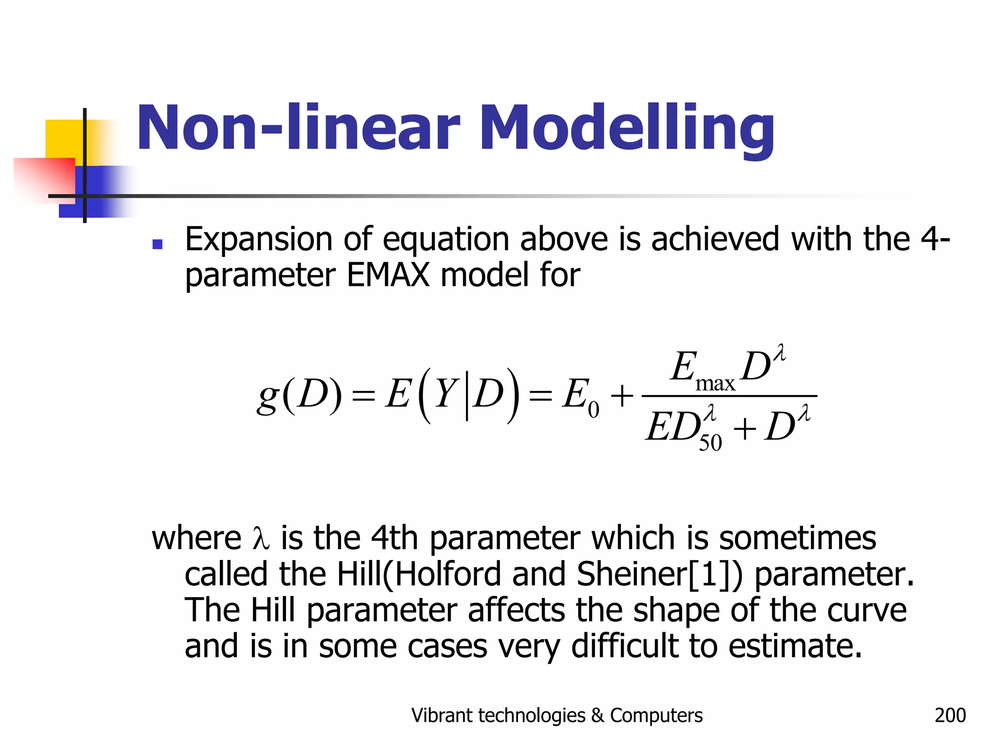Vibrant technologies & Computers 200
Non-linear Modelling
 Expansion of equation above is achieved with the 4-
parameter EMAX model for
where l is the 4th parameter which is sometimes
called the Hill(Holford and Sheiner[1]) parameter.
The Hill parameter affects the shape of the curve
and is in some cases very difficult to estimate.
  max
0
50
( )
E D
g D E Y D E
ED D
l
l l
  

 