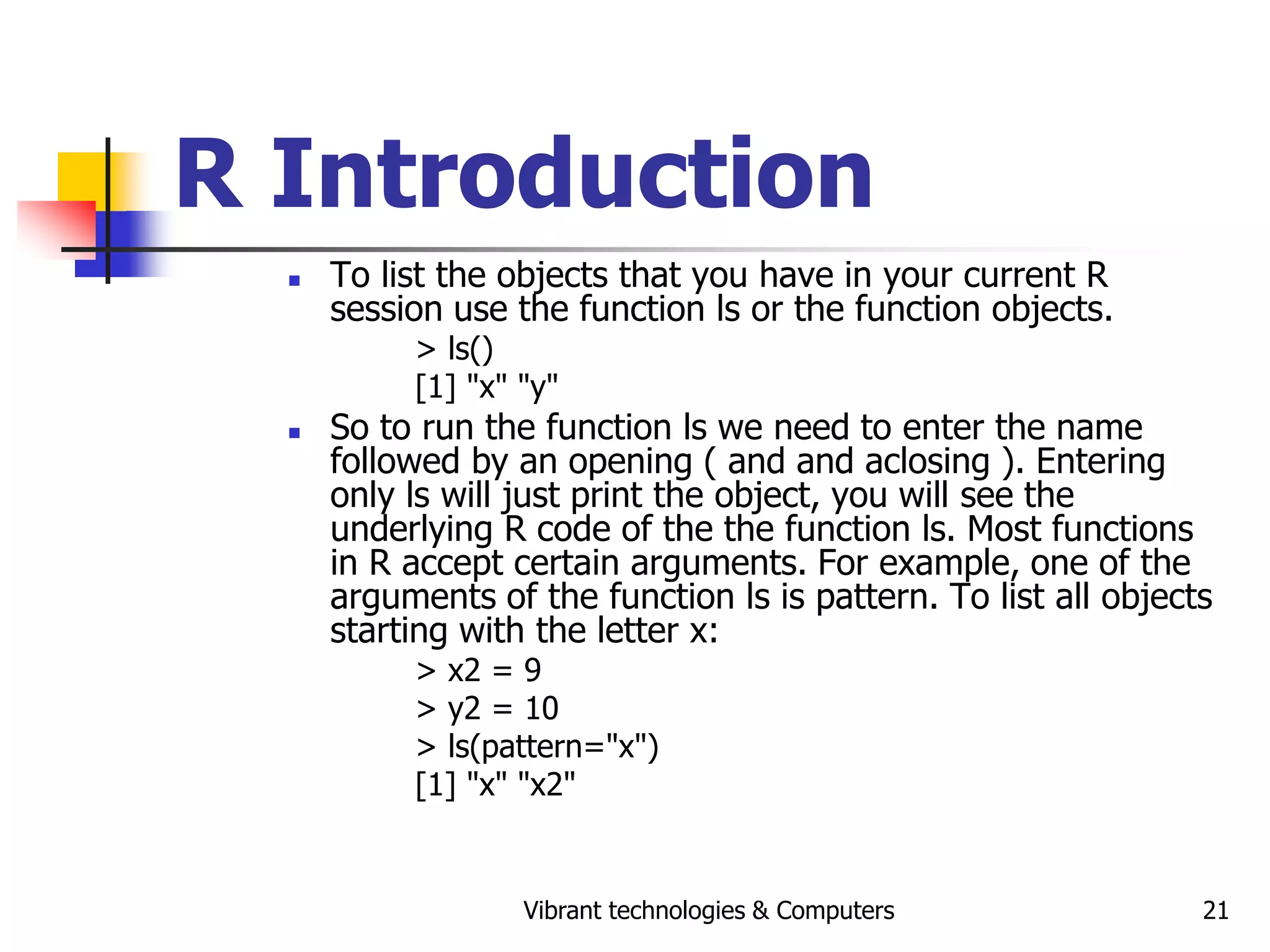Vibrant technologies & Computers 21
R Introduction
 To list the objects that you have in your current R
session use the function ls or the function objects.
> ls()
[1] "x" "y"
 So to run the function ls we need to enter the name
followed by an opening ( and and aclosing ). Entering
only ls will just print the object, you will see the
underlying R code of the the function ls. Most functions
in R accept certain arguments. For example, one of the
arguments of the function ls is pattern. To list all objects
starting with the letter x:
> x2 = 9
> y2 = 10
> ls(pattern="x")
[1] "x" "x2"
 