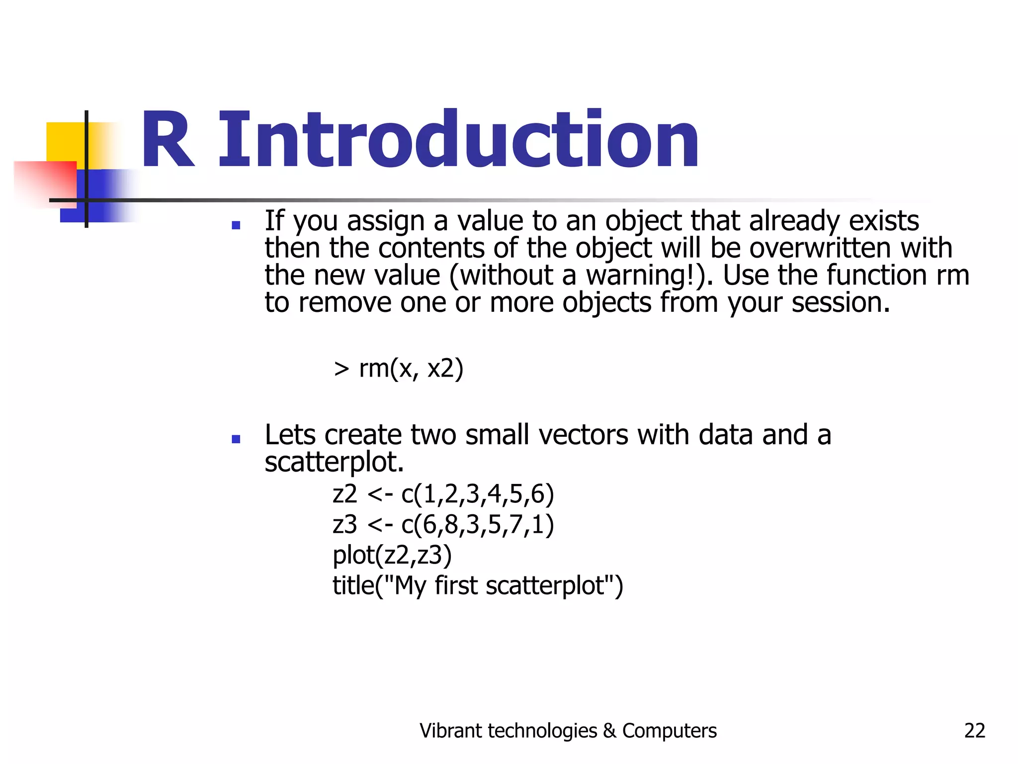 Vibrant technologies & Computers 22
R Introduction
 If you assign a value to an object that already exists
then the contents of the object will be overwritten with
the new value (without a warning!). Use the function rm
to remove one or more objects from your session.
> rm(x, x2)
 Lets create two small vectors with data and a
scatterplot.
z2 <- c(1,2,3,4,5,6)
z3 <- c(6,8,3,5,7,1)
plot(z2,z3)
title("My first scatterplot")
 