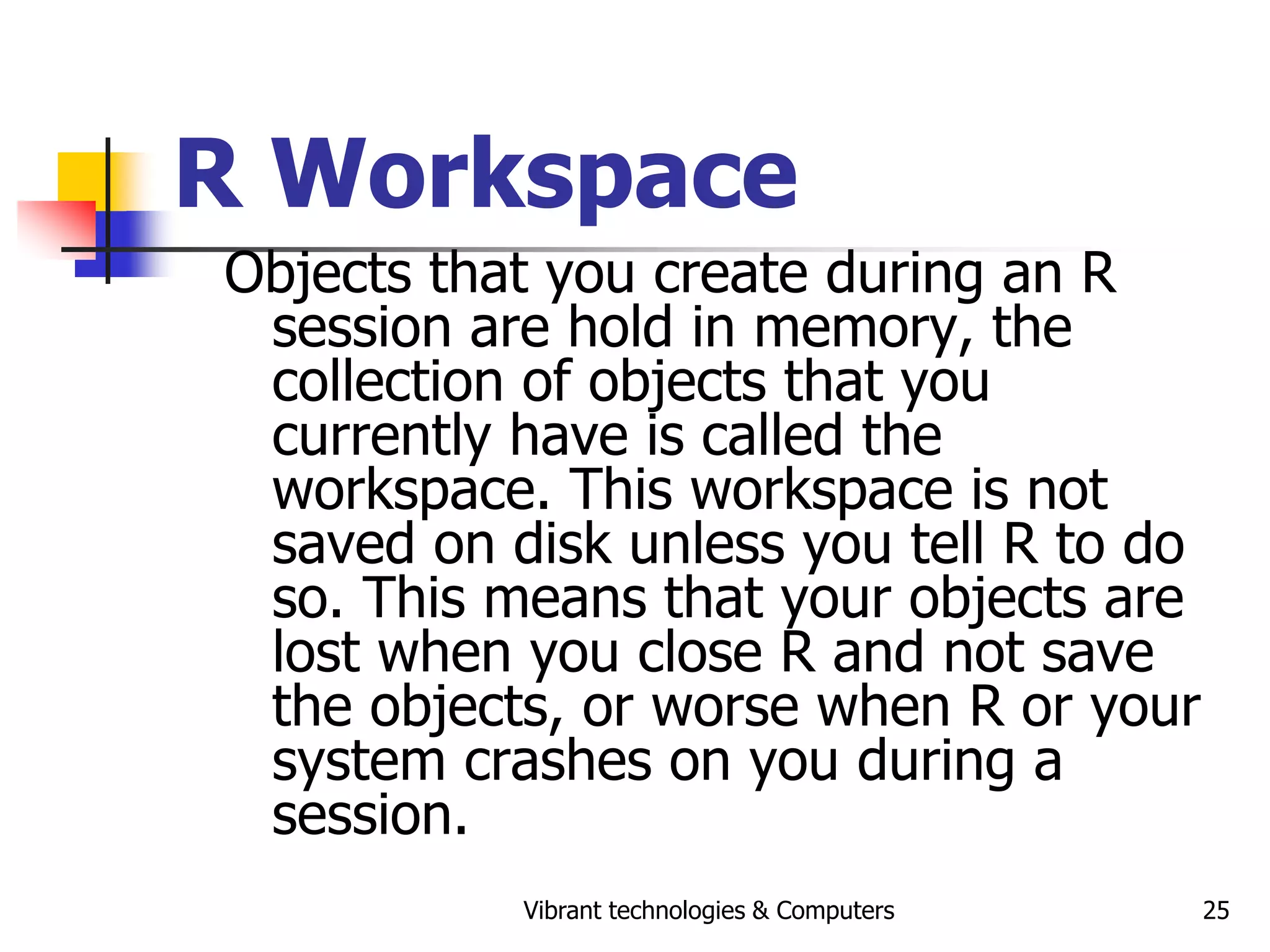 Vibrant technologies & Computers 25
R Workspace
Objects that you create during an R
session are hold in memory, the
collection of objects that you
currently have is called the
workspace. This workspace is not
saved on disk unless you tell R to do
so. This means that your objects are
lost when you close R and not save
the objects, or worse when R or your
system crashes on you during a
session.
 
