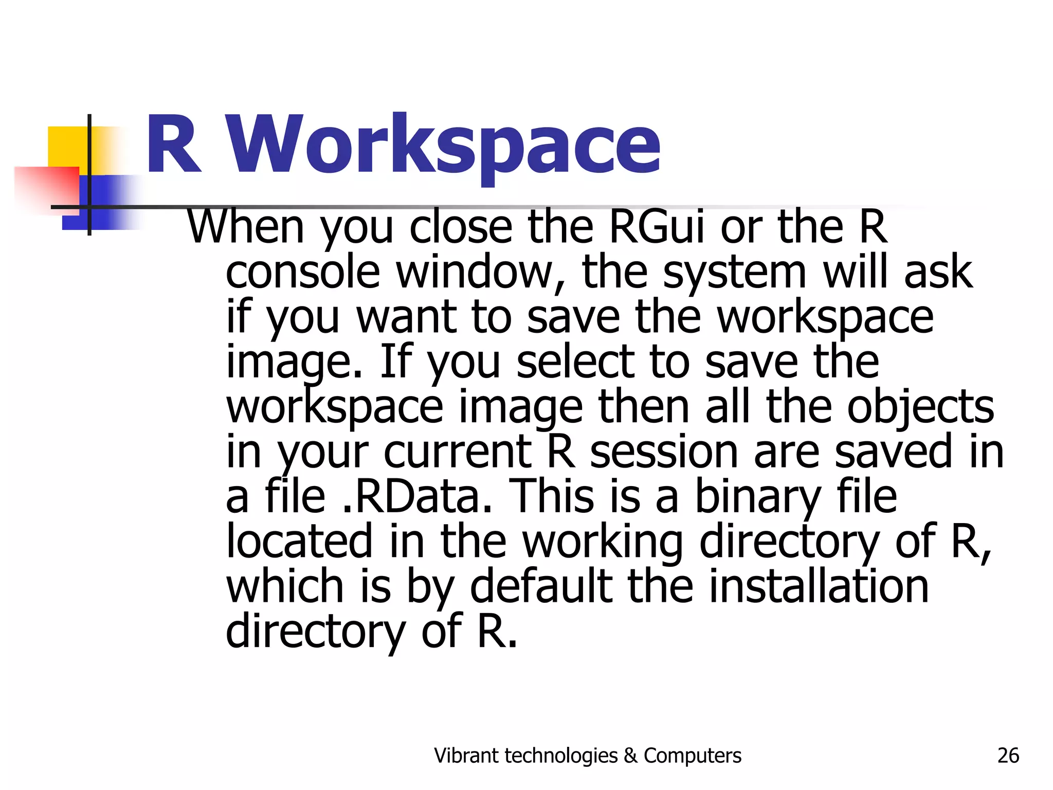 Vibrant technologies & Computers 26
R Workspace
When you close the RGui or the R
console window, the system will ask
if you want to save the workspace
image. If you select to save the
workspace image then all the objects
in your current R session are saved in
a file .RData. This is a binary file
located in the working directory of R,
which is by default the installation
directory of R.
 