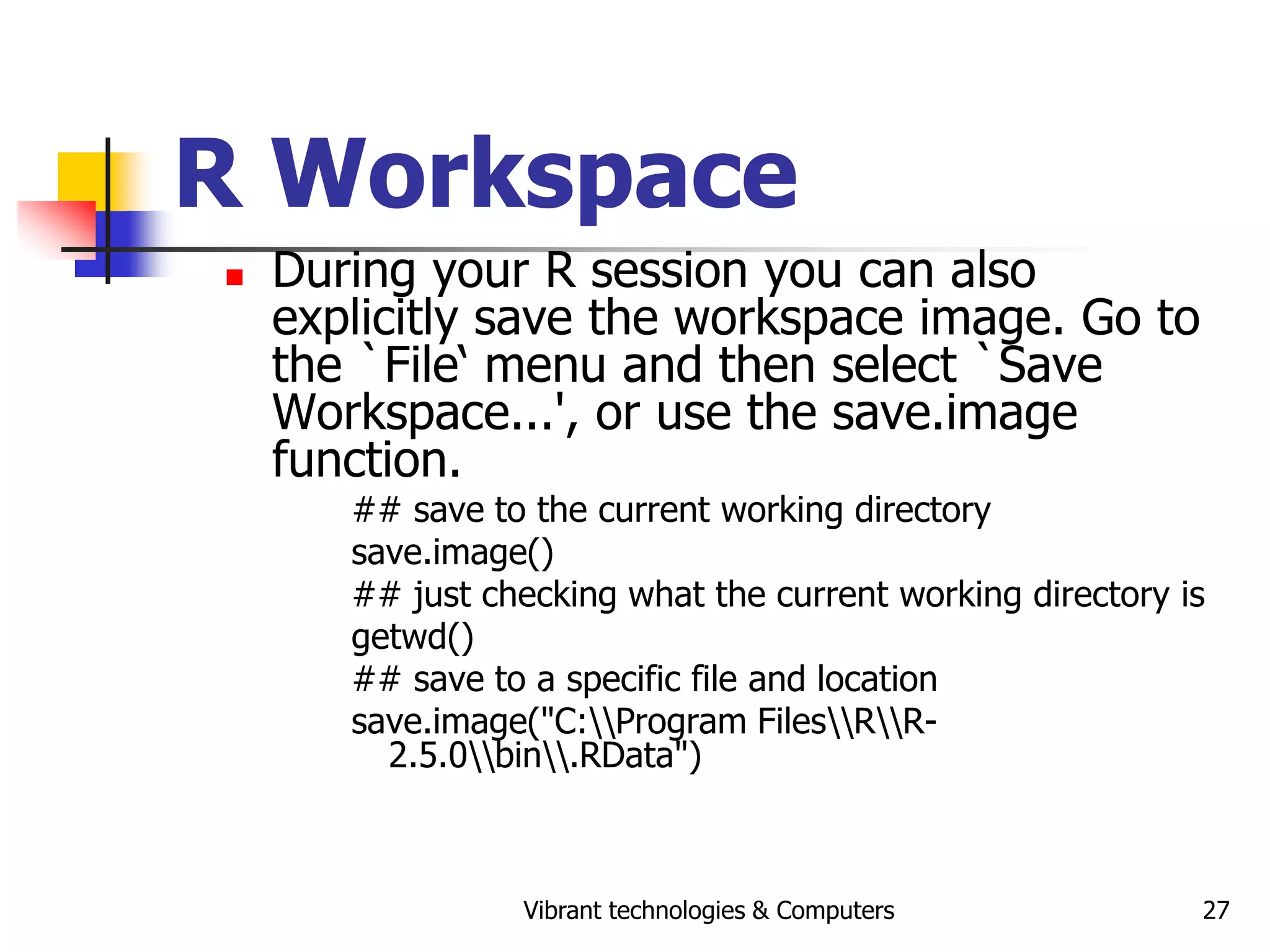 Vibrant technologies & Computers 27
R Workspace
 During your R session you can also
explicitly save the workspace image. Go to
the `File‘ menu and then select `Save
Workspace...', or use the save.image
function.
## save to the current working directory
save.image()
## just checking what the current working directory is
getwd()
## save to a specific file and location
save.image("C:Program FilesRR-
2.5.0bin.RData")
 