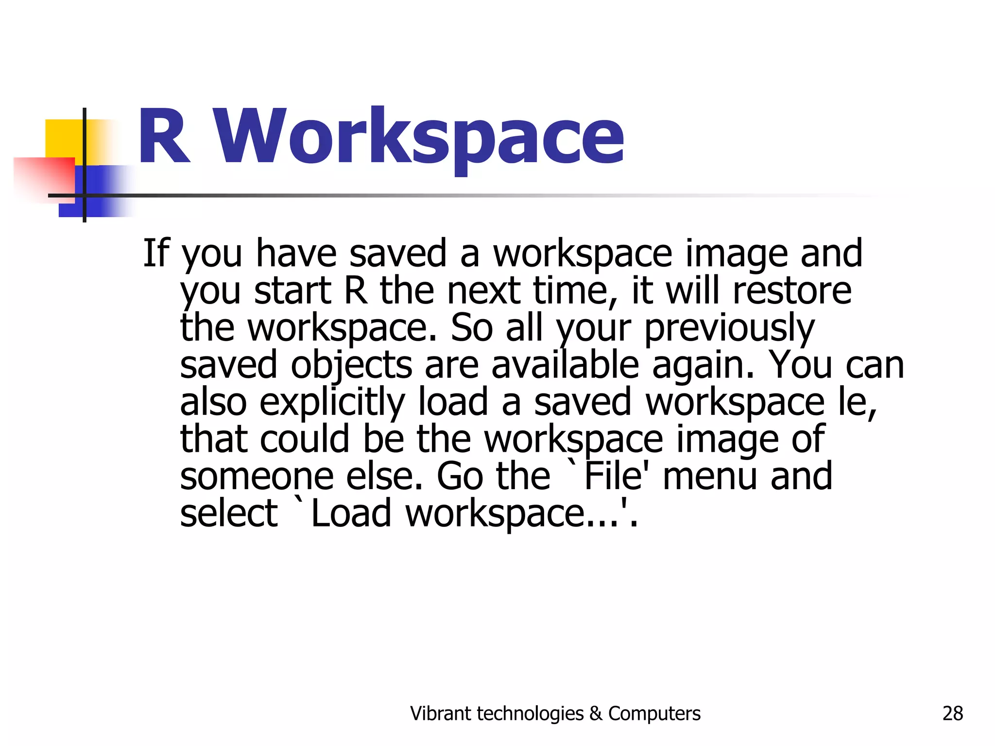 Vibrant technologies & Computers 28
R Workspace
If you have saved a workspace image and
you start R the next time, it will restore
the workspace. So all your previously
saved objects are available again. You can
also explicitly load a saved workspace le,
that could be the workspace image of
someone else. Go the `File' menu and
select `Load workspace...'.
 