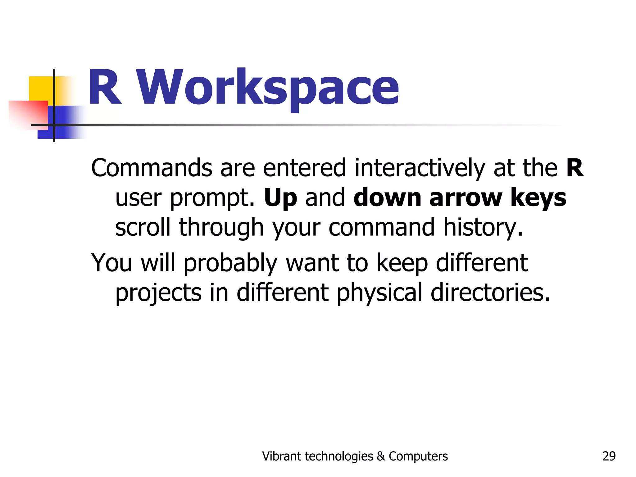 Vibrant technologies & Computers 29
R Workspace
Commands are entered interactively at the R
user prompt. Up and down arrow keys
scroll through your command history.
You will probably want to keep different
projects in different physical directories.
 