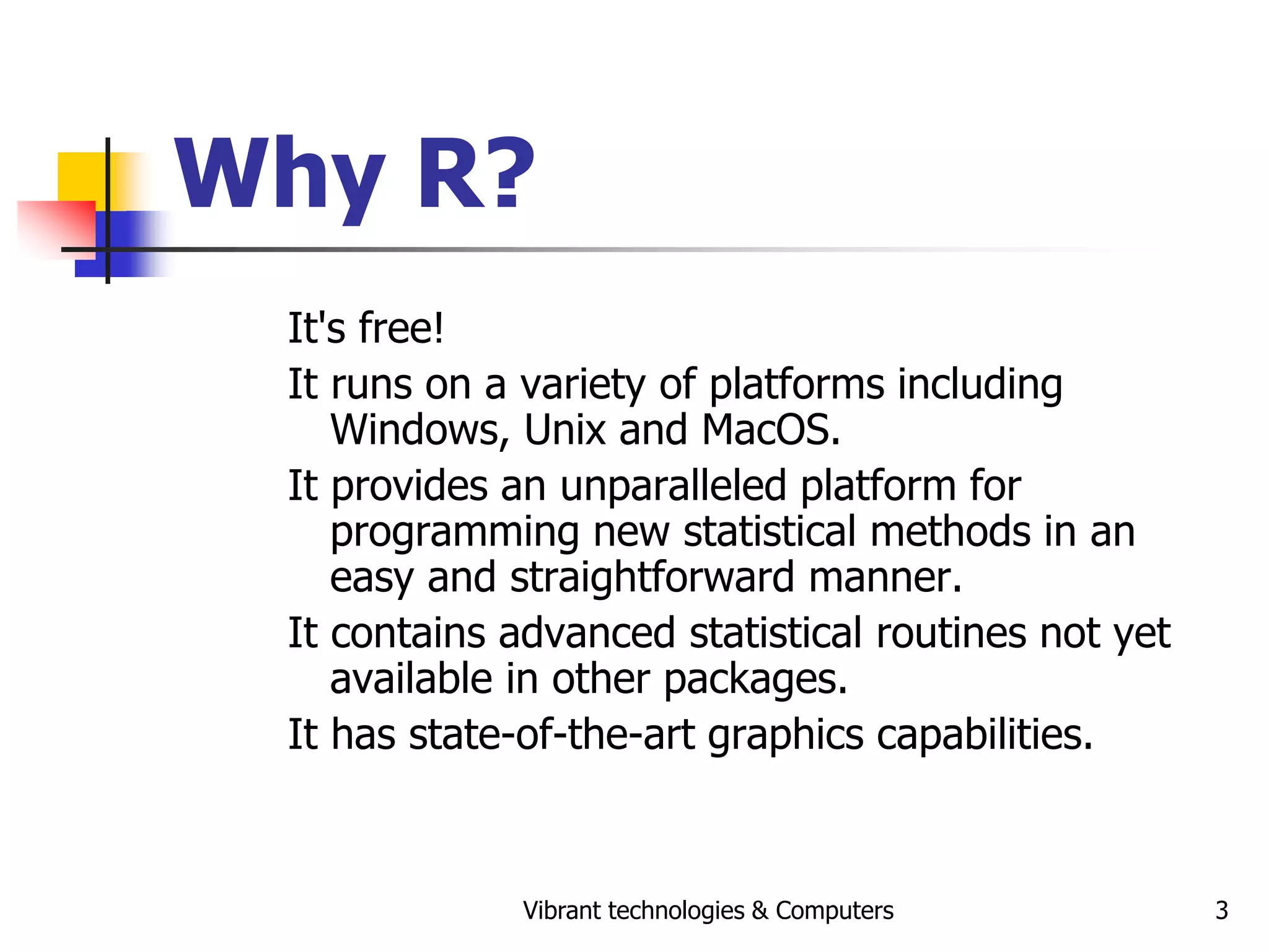Vibrant technologies & Computers 3
Why R?
It's free!
It runs on a variety of platforms including
Windows, Unix and MacOS.
It provides an unparalleled platform for
programming new statistical methods in an
easy and straightforward manner.
It contains advanced statistical routines not yet
available in other packages.
It has state-of-the-art graphics capabilities.
 